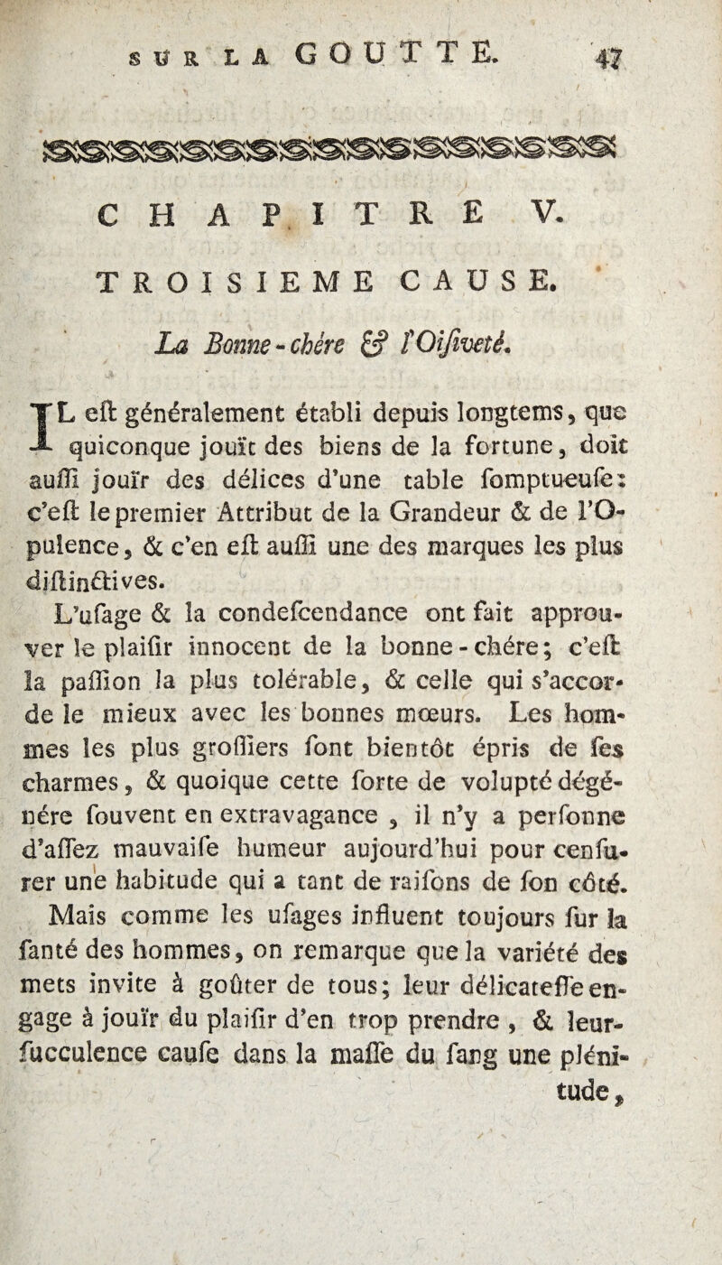 5S CHAPITRE V. TROISIEME CAUSE. La Bonne-chère £? î Oifiveté. IL eft généralement établi depuis longtems, que quiconque jouît des biens de la fortune, doit auffi jouir des délices d’une table fomptueufe: c’eft le premier Attribut de la Grandeur & de l’O¬ pulence , & c’en eft auffi une des marques les plus diftinélives. L’ufage & la condefcendance ont fait approu¬ ver le plaifir innocent de la bonne-chère; c’eft la paffion la plus tolérable, & celle qui s’accor¬ de le mieux avec les bonnes mœurs. Les hom¬ mes les plus greffiers font bientôt épris de les charmes, & quoique cette forte de volupté dégé¬ néré fouvent en extravagance , il n’y a perfonne d’affez mauvaife humeur aujourd’hui pour cenfu- rer une habitude qui a tant de raifons de fon côté. Mais comme les ufages influent toujours fur la fanté des hommes, on remarque que la variété des mets invite à goûter de tous; leur délicatefleen¬ gage à jouir du plaifir d’en trop prendre , & îeur- fucculence caufe dans la malle du farg une pléni¬ tude.