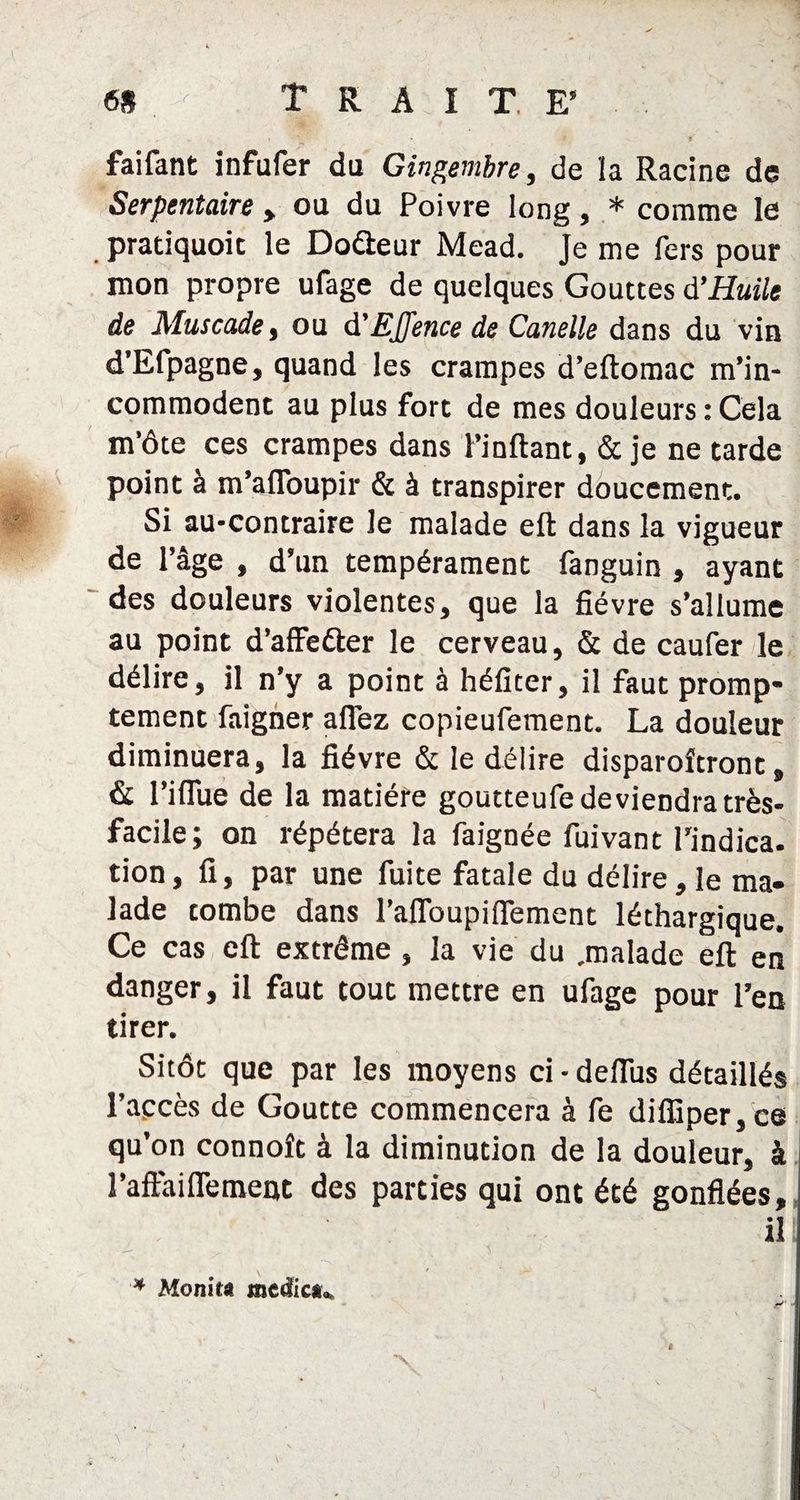tn Traite* _ f • t faifant infufer du Gingembre, de la Racine de Serpentaire , ou du Poivre long, * comme le pradquoic le Dodheur Mead. Je me fers pour mon propre ufage de quelques Gouttes d'Huile de Muscade, ou d'EJJence de Candie dans du vin d’Efpagne, quand les crampes d’eftomac m’in¬ commodent au plus fort de mes douleurs : Cela m’ôte ces crampes dans l’inftant, & je ne tarde point à m’afloupir & à transpirer doucement. Si au-contraire le malade eft dans la vigueur de l’âge , d’un tempérament fanguin , ayant des douleurs violentes, que la fièvre s’allume au point d’affeéler le cerveau, & de caufer le délire, il n’y a point à héfiter, il faut promp¬ tement faigner allez copieufement. La douleur diminuera, la fièvre & le délire disparoîtront, & l’iflue de la matière goutteufe deviendra très- facile; on répétera la faignée fuivant l’indica- tion, fi, par une fuite fatale du délire, le ma¬ lade tombe dans l’aflbupiflement léthargique. Ce cas eft extrême , la vie du .malade eft en danger, il faut tout mettre en ufage pour l’en tirer. Sitôt que par les moyens ci - deftus détaillés l'accès de Goutte commencera à fe dilTiper,ce qu’on connoît à la diminution de la douleur, à l’aftailTement des parties qui ont été gonflées, il * Monita medi ou