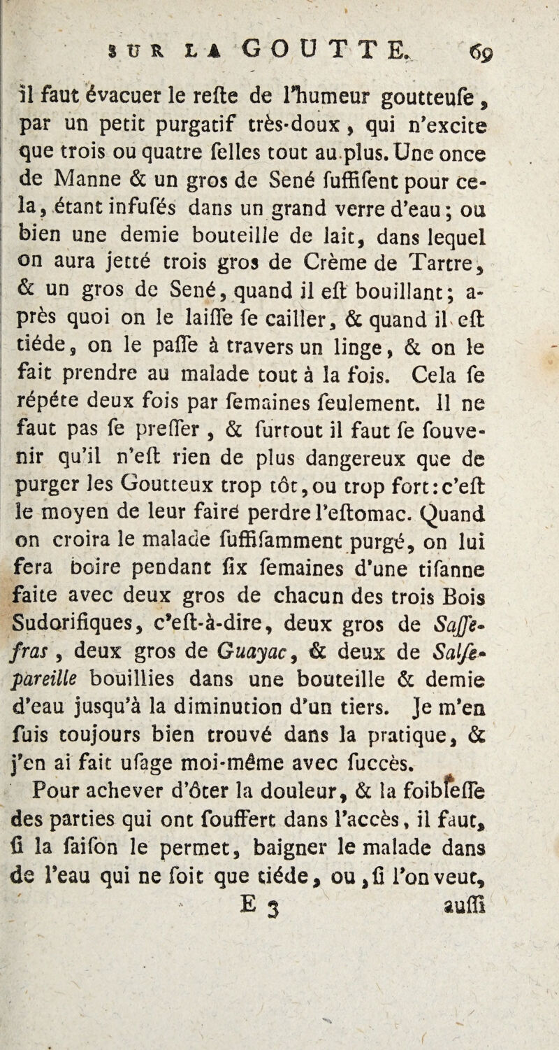 il faut évacuer le refte de l’humeur goutteufe » par un petit purgatif très-doux, qui n’excite que trois ou quatre felles tout au.plus. Une once de Manne & un gros de Séné fuffifent pour ce¬ la, étant infufés dans un grand verre d’eau; ou bien une demie bouteille de lait, dans lequel on aura jecté trois gros de Crème de Tartre, & un gros de Séné, quand il eft bouillant; a- près quoi on le lailfe fe cailler, & quand il.eft tiède, on le paffe à travers un linge, & on le fait prendre au malade tout à la fois. Cela fe répété deux fois par femaines feulement. 11 ne faut pas fe prelfer , & furrout il faut fe fouve- nir qu’il n’efl: rien de plus dangereux que de purger les Goutteux trop tôt,ou trop fortrc’eft le moyen de leur fairé perdre l’eftomac. Quand on croira le malade fuffifamment purgé, on lui fera boire pendant fix femaines d’une tifanne faite avec deux gros de chacun des trois Bois Sudorifiques, c’eft-à-dire, deux gros de Saffe- fras, deux gros de Guayac, & deux de Sal/e» pareille bouillies dans une bouteille & demie d’eau jusqu’à la diminution d’un tiers. Je m’en fuis toujours bien trouvé dans la pratique, & j’en ai fait ufage moi-môme avec fuccès. Pour achever d’ôter la douleur, & la foiblefîe des parties qui ont fouffert dans l’accès, il faut, fi la faifon le permet, baigner le malade dans de l’eau qui ne foit que tiède, ou, fi l’on veut, E 3 auffi