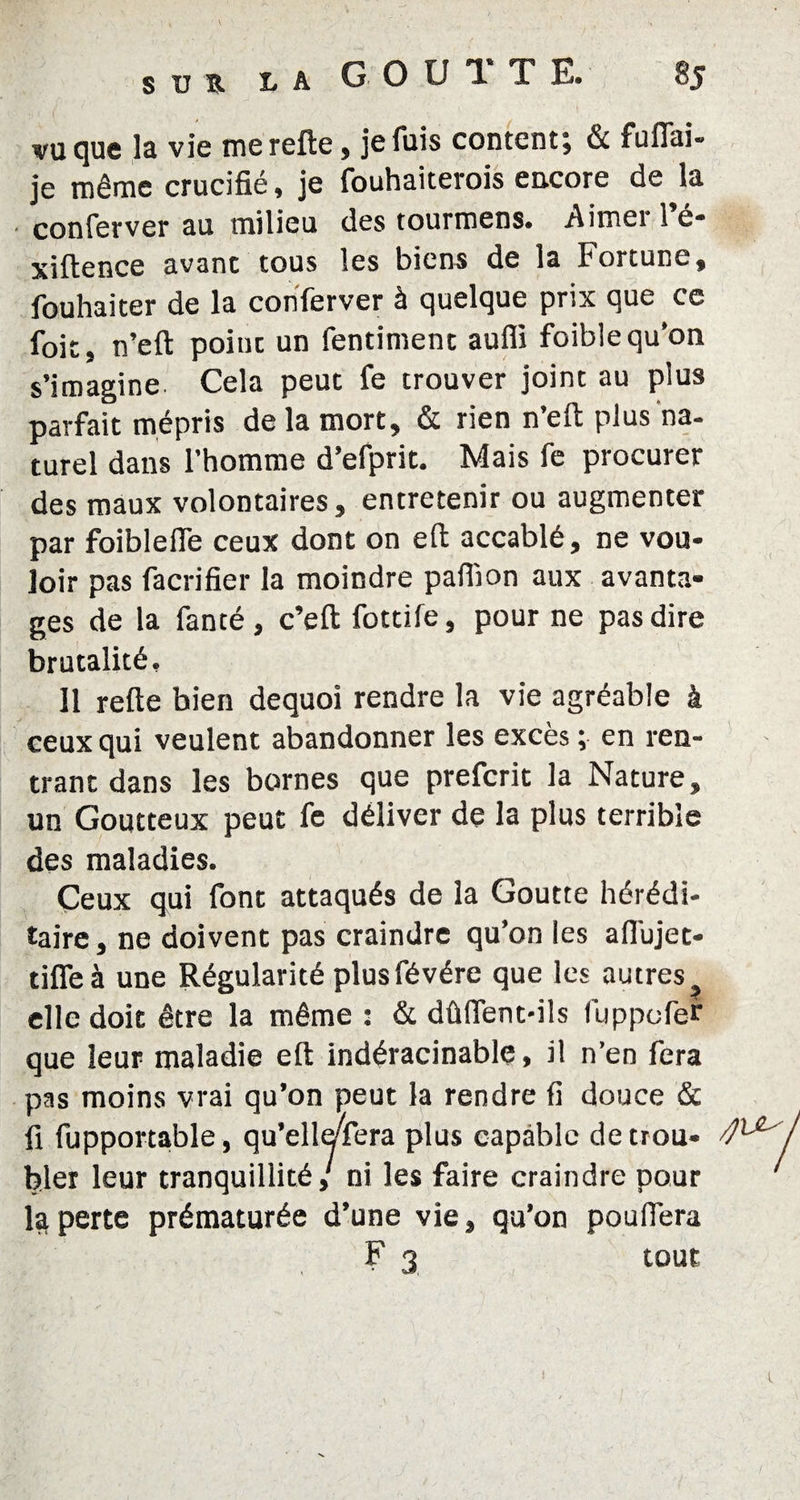 SUR vu que la vie merefte, je fuis content; & fuflai- je même crucifié, je fouhaiterois encore de la conferver au milieu des tourmens. Aimei 1 é- xiftence avant tous les biens de la Fortune, fouhaiter de la conferver à quelque prix que ce foie, n’eft point un fentiment auffi foiblequ’on s’imagine Cela peut fe trouver joint au plus parfait mépris de la mort, & rien n’eft plus na¬ turel dans l’homme d’efprit. Mais fe procurer des maux volontaires, entretenir ou augmenter par foiblefle ceux dont on eft accablé, ne vou¬ loir pas facrifier la moindre pafiïon aux avanta¬ ges de la fanté , c’eft fottife, pour ne pas dire brutalité. Il refte bien dequoi rendre la vie agréable à ceux qui veulent abandonner les excès ; en ren¬ trant dans les bornes que preferit la Nature, un Goutteux peut fe déliver de la plus terrible des maladies. Ceux qui font attaqués de la Goutte hérédi¬ taire, ne doivent pas craindre qu’on les aflujet- tifleà une Régularité plusfévére que les autres t elle doit être la même : & dûffent-ils luppofer que leur maladie eft indéracinable, il n’en fera pas moins vrai qu’on peut la rendre fi douce & fi fupportable, qu’elleTera plus capable de trou- 4^ hier leur tranquillité,' ni les faire craindre pour ‘ la perte prématurée d’une vie, qu’on pouffera F 3 tout