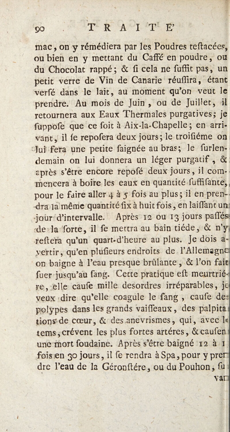 mac, on y rémédiera par les Poudres teflacées, ou bien en y mettant du Caffe en poudre, ou du Chocolat rappé ; & fi cela ne fuffit pas, un petit verre de Vin de Canarie réuflira, étant verfé dans le lait, au moment qu’on veut le prendre. Au mois de Juin , ou de Juillet, il retournera aux Eaux Thermales purgatives,* je fuppofe que ce Toit à Aix-la-Chapelle; en arri¬ vant, il le repofera deux jours; le troifiéme on lui fera une petite faignée au bras; le furlen- demain on lui donnera un léger purgatif, & après s’être encore repofé deux jours, il com¬ mencera à boire les eaux en quantité fuffifante, pour le faire aller 4 à 5 fois au plus ; il en pren¬ dra la même quantité fix à huit fois, en laifian t un jour d’intervalle. Après 12 ou 13 jours pafles de la forte, il fe mettra au bain tiède, & n’y reliera qu’un quart-d’heure au plus. Je dois a- vertir, qu’en pîufieurs endroits de l’Allemagne on baigne à l’eau presque brûlante, & l’on fait fuer jusqu’au rang. Cette pratique eft meurtrié-: re, elle caufe mille desordres irréparables, je veux dire qu’elle coagule le fang , caufe de: polypes dans les grands vaifleaux, des palpita i lions'de cœur, & des anévrismes, qui, avec 1* tems,crèvent les plus fortes artères, &caufen une mort foudaîne. Après s’être baigné 12 à 1 fois en 30 jours, il fe rendra àSpa,pour yprer dre l’eau de la Géronftére, ou du Pouhon, fu var