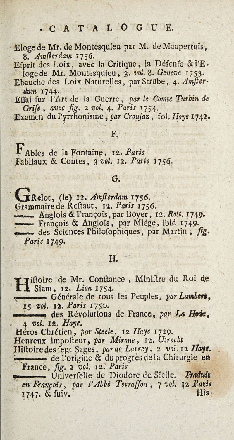 Eloge de Mr. de Montesquieu par M. deMaupertuis, 8. Amfterdam 1756. Efprit des Loix, avec la Critique, la Défenfe &PE* logede Mr. Montesquieu, 3. vol, 8. Genève 1753. Ebauche des Loix Naturelles, parStrube, 4, Amfter- dam ï744- Effai fur l’Art de la Guerre, par le Comte Turbin de Grife , avec fig. 2 vol. 4. Paris 1754- Examen du Pyrrhonisme, par Croufaz, fol. Haye 1743. ■ 4 '  - F. ?AbIes de la Fontaine, 12. Paris Fabliaux & Contes, 3 vol. 12. Paris 175$. G. (jRelot, (le) 12. Amfterdam 1756. Grammaire de Reftaut, 12. Paris 1756. Anglois & François, par Boyer, 12. Rott. 1749. —■ ■! François & Anglois, par Miége, ibid 1749. - - des Sciences PhilofophUjues, par Martin , fig. Paris 1749. H. ■ j - Hiftoire de Mr. Conftance , Miniftre du Roi d§ Siam, 12. Lion 1754. y»—. Générale de tous les Peuples, par Lambert, 15 vol. 12. Paris 1750. des Révolutions de France, par La Botk, 4 vol. if. Haye. Héros Chrétien, par Steele, 12 Haye 1729. Heureux Impofteur, par Mirone, 12. Uirecbt Hiftoire des fept Sages, par de Larrey. 2 vol. 12 Haye. de l’origine & du progrès delà Chirurgie en France, fig. 2 vol. 12. Paris çmn . Univerfelle de Diodore de Sicile. Traduit r en François, par l'Abbé Terra[Jon \ 7 vol. 12 Paris