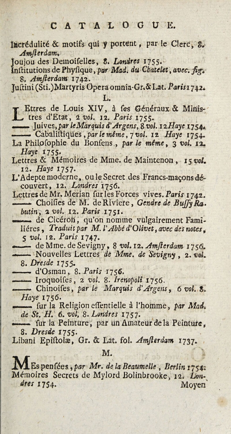 CATALOGUE. Incrédulité & motifs qui ÿ portant, par le Clert, 8* Amfterdam♦ joujou des Demoifeilcs, 8. Londres 1755. Inftitutions de Phyfique, par Mad, du Cbatelet, avec. ftga 8. Amfterdam 1742. Juftini(Sti.)Martyris Opéra omma-GiiS; Lat. Parisi 74.2* L. LEttres de Louis XIV, 0 fes Généraux-& Minis¬ tres d*£tat, 1 vol, 12. Paris 175$. —■— Juives, par le Marquis d'Argens, S vol. 12Haye 1754* —— Cabaliftiqües , par le même, 7 vol. 12 Haye 1754. La Philofophie du Bonfens, parle même9 3 vol. 12. Haye 1755. Lettres & Mémoires de Mme. de Maintenon, 15.90/. 12. i2dy<? *757- L’Adepte moderne, ou le Secret des Francs-maçons dé¬ couvert, 12. Londres 1756. > Lettres de Mr. Merian fur les Forces vives. Paris 1742. --» Choifies de M. deRiviere, Gendre de BuJJyRa» butin 9 zvol, 12. Paris 1751. de Cicéron , qu’on nomme vulgairement Fami¬ lières , Traduit par M. l’Abbé d’Olivet, avec des notes9 5 vol 12. Paris 1747. de Mme. de Sevigny, 8 voL 12. Amfterdam 1751s* Nouvelles Lettres de Mme. de ’Sevigny , 2.90L 8. Dresde 1755. —— d’Osman, S. Paris 1756, —Iroquoifes, 2 90/. 8» îrenopoli 1756. -—Chinoifes, par /e Marquis d'Argent, 6 w/. S* Haye 1756. ——. fur la Religion eflentielle à l’homme, par Mai* de S/, if. 6. w/; 8. Londres 1757. ——- fur la Peinture, par un Amateur delà Peinture, 8. Dresde 1755. Libani Epiftolæ, Gr. & Lat. fol. Amfterdam 1737. M M. Es penfées, par Mr, de la Beaumelle , Berlin 1754; Mémoires Secrets de Mylord Bolinbrooke, 12. Lon¬ dres 1754. Moyen
