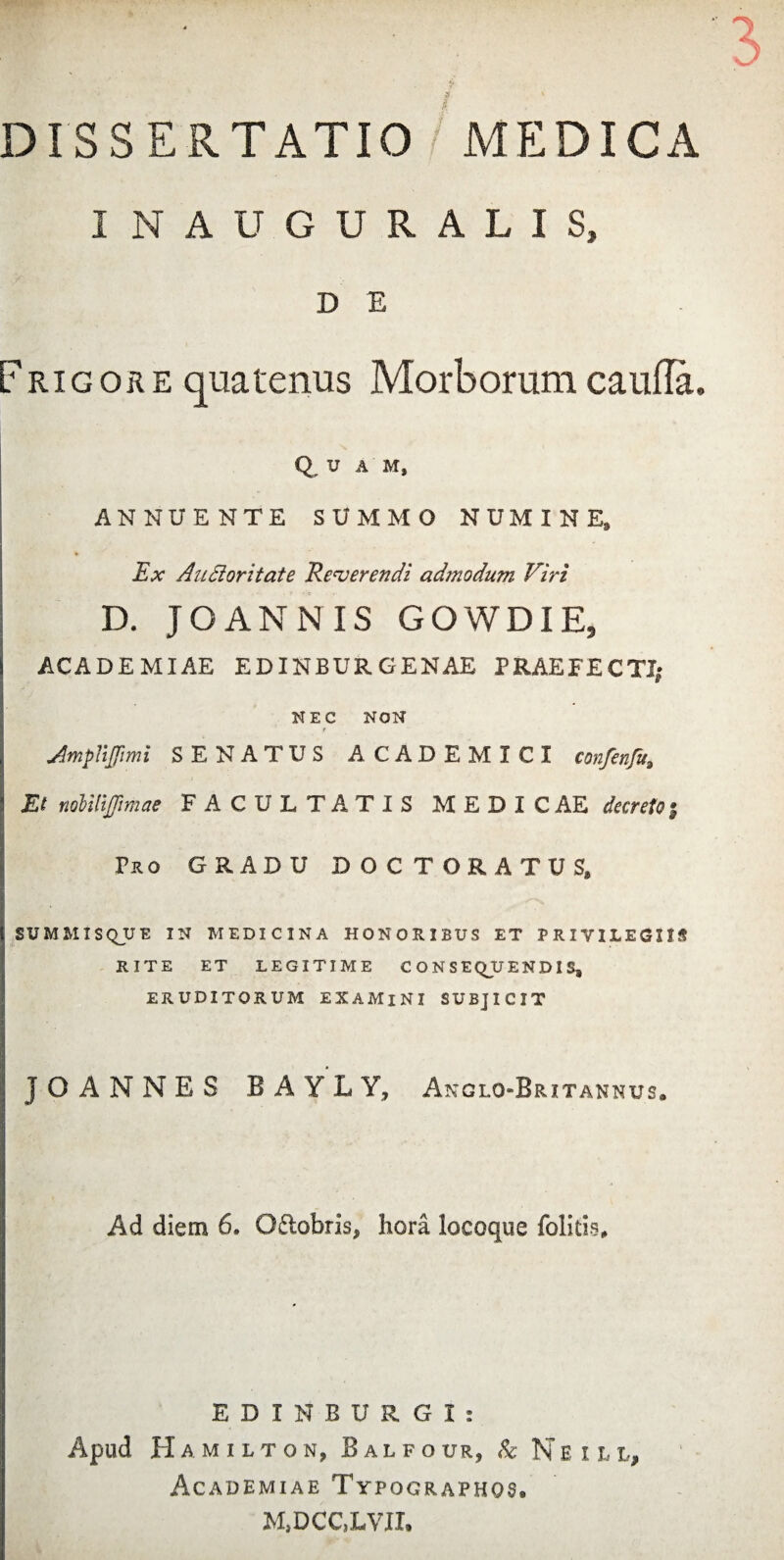 INAUGURALIS, D E Frigore quatenus Morborum caufla. Q U A M, ANNUENTE SUMMO NUMINE, Ex Autioritate Reverendi admodum Viri D. JO AN ISI IS GOWDIE, ACADEMIAE EDINBUR GENAE PRAEFECTI; NEC NON f Jmpnjimi SENATUS ACADEMICI confenfu. Et mlilijjimae FACULTATIS MEDICAE decreto; Pro GRADU DOCTORATUS, SUMMIS Q_U E IN MEDICINA HONORIBUS ET PRIVILEGIIS RITE ET LEGITIME CONSE QU E N D I S, ERUDITORUM EXAMlNI SUBJICIT * JO ANNES BAYLY, Anglo-Britannus. Ad diem 6. Odobris, hora locoque folitis. EDI N BURGI: Apud H AMILTON, BaLFO UR, & N E I L L> Academiae Typographqs. M,DCC,LVII.