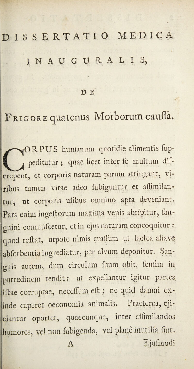 IN AUGURALIS, D E i Frigore quatenus Morborum caufTa. CORPUS humanum quotidie alimentis fup- peditatur ; quae iicet inter fc multum dif- :erepent, et corporis naturam parum attingant, vi¬ ribus tamen vitae adeo fubiguntur et affimilan- •tur, ut corporis ufibus omnino apta deveniant. Pars enim ingeftorum maxima venis abripitur, fan- jguini commifcetnr, et in ejus naturam concoquitur : )quod reflat, utpote nimis craflum ut lactea aliave jabforbentia ingrediatur, per alvum deponitur. San¬ guis autem, dum circulum fuum obit, fenfim in putredinem tendit: ut expellantur igitur partes iflae corruptae, neceflum eft ; ne quid damni ex¬ inde caperet oeconomia animalis. Praeterea, eji¬ ciantur oportet, quaecunque, inter affimilandos humores, vel non fubigenda, vel plane inutilia fint. A Ejufmodi
