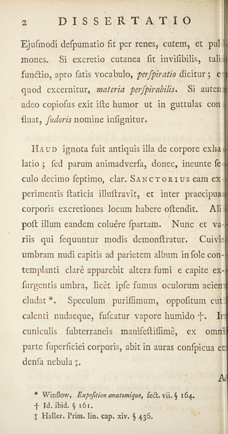 Ejufmodi defpumatio fit per renes, cutem, et pul mones. Si excretio cutanea fit invifibilis, tali: fundio, apto fatis vocabulo, perfpiratio dicitur; e quod excernitur, materia perfpirabilis. Si auten adeo copiofus exit ifte humor ut in guttulas con fluat, fudoris nomine infignitur. I Haud ignota fuit antiquis illa de corpore exha i- latio ; fed parum animadverfa, donec, ineunte le [■ a -W culo decimo feptimo, clar. Sanctorius eam ex } perimentis ftaticis illuftravit, et inter praecipua pj corporis excretiones locum habere offendit. Ali ji pofl illum eandem coluere fpartarn. Nunc et val riis qui fequnntur modis demonftratur. Cuivis | umbram nudi capitis ad parietem album in fole con¬ templanti clare apparebit altera fumi e capite ex-H furgentis umbra, licet ipfe fumus oculorum acien t eludat *. Speculum purillimum, oppofitum cut calenti nudaeque, fufcatur vapore humido +. Ir cuniculis fubterraneis manifeftiflime, ex omn5 parte fuperficiei corporis, abit in auras confpicua et denfa nebula f. A * Winflow, Expofition anatomiquey fe£i. vii. § 164. ■f Id. ibid. §161. X Haller. Prim. lin« cap. xiv. § 436.