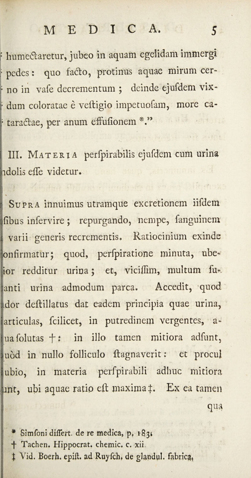 f humeftaretur, jubeo in aquam egelidam immergi ■ \ pedes: quo facto, protinus aquae mirum cer- no in vafe decrementum ; deinde ejufdem vix- r dum coloratae e veftigio impetuofam, more ca- ■ taradtae, per anum effufionem *.’* III. Materia perfpirabilis ejufdem cum urina idolis effe videtur. Supra innuimus utramque excretionem iifdem Ibus infervire ; repurgando, nempe, fanguinem | varii generis recrementis. Ratiocinium exinde nfirmatur; quod, perfpiratione minuta, ube- ior redditur urina; et, viciflim, multum fu- anti urina admodum parca. Accedit, quod idor deftillatus dat eadem principia quae urina, articulas, fcilicet, in putredinem vergentes, a- uafolutas f: in ilio tamen mitiora adfunt, uod in nullo folliculo ftagnaverit: et procul ubio, in materia perfpirabili adhuc mitiora ant, ubi aquae ratio efl maxima^:. Ex ea tamen qua * Simfoni differt, de re medica, p. 183» f Tachen. Hippocrat. chemic. c. xii t Vid. Boerh. epift. ad Ruyfch, de glandul. fabrica,