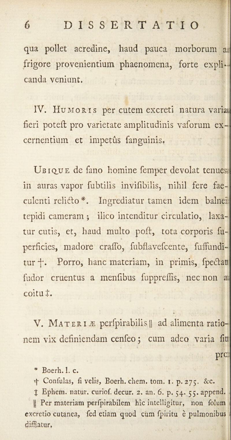 qua pollet acredine, haud pauca morborum a;: frigore provenientium phaenomena, forte expli¬ canda veniunt. IV. Humoris per cutem excreti natura variai fieri poteft pro varietate amplitudinis vaforum ex¬ cernentium et impetus fanguinis, Ub i q,u e de fano homine femper devolat tenues in auras vapor fubtilis invifibilis, nihil fere fae¬ culenti relidto*. Ingrediatur tamen idem balnei' tepidi cameram ; ilico intenditur circulatio, laxa¬ tur cutis, et, haud multo poft, tota corporis fu- perficies, madore craifo, fubflavefcente, fuffundi- tur -f. Porro, hanc materiam, in primis, fpeftat! fudor cruentus a menfibus fuppreilis, nec non a coitu t. « V. Materi je perfpirabilis(| ad alimenta ratio¬ nem vix definiendam cenfeo 5 cum adeo varia fit prc * Boerh. 1. c. 4 Conlulas, ii velis, Boerh. ehem. tom. i. p. 275. &c. X Ephem. natur, curiof. decur. 2. an. 6. p. 54. 55. append. || Per materiam perfpirabilem hic intelligitur, non folum excretio cutanea, fed etiam quod cum fpiritu e pulmonibus difflatur.
