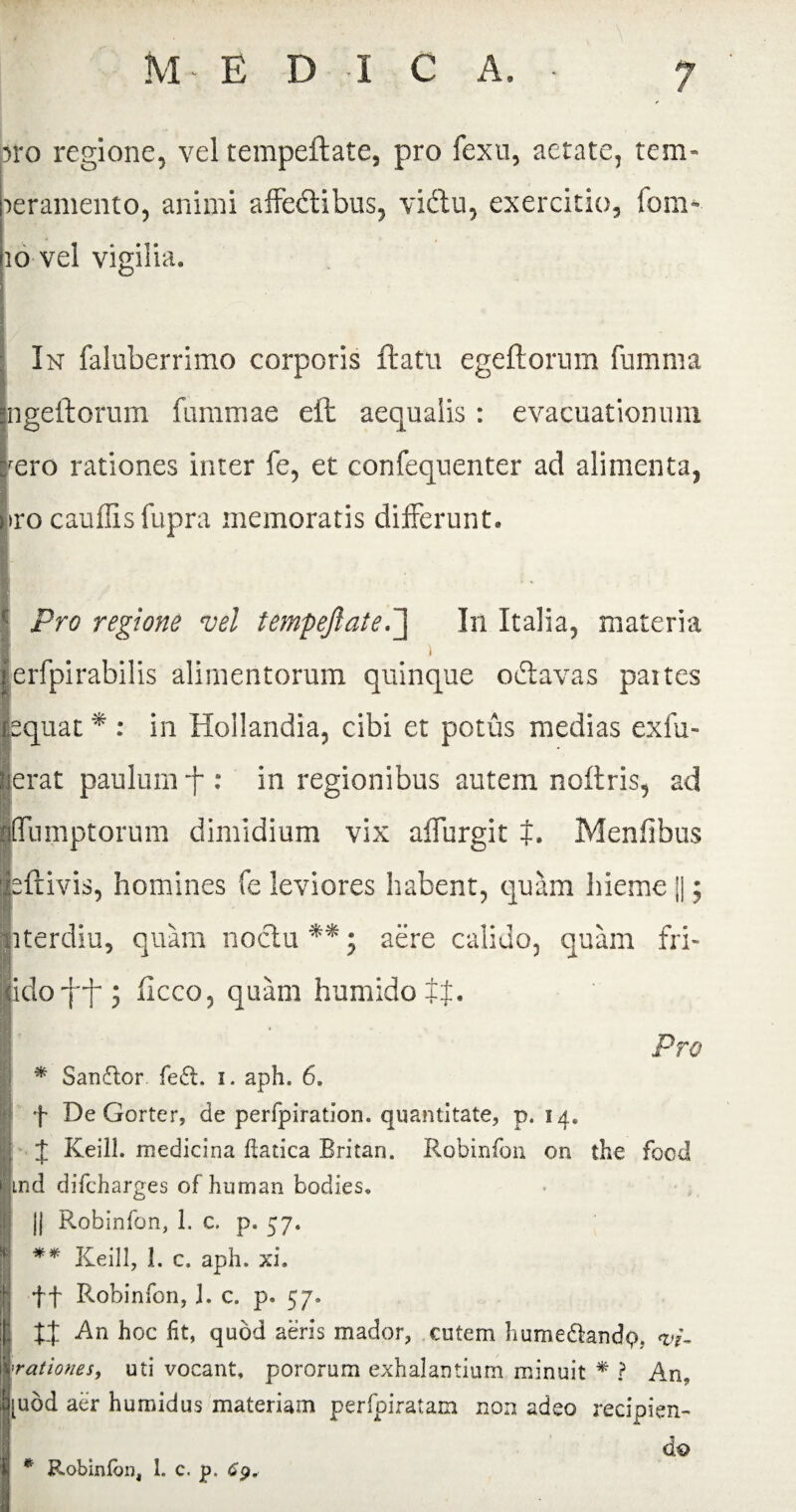 iro regione, vel tempeflate, pro fexu, aerate, tem¬ peramento, animi affedtibus, viftu, exercitio, fom- 10 vel vigilia. In faluberrimo corporis flatu egeflorum fumma ngeftorum fummae eft aequalis: evacuationum fero rationes inter fe, et confequenter ad alimenta, tro cauffis fupra memoratis differunt. Pro regione vel tempeflate.] In Italia, materia 1 erfpirabilis alimentorum quinque oclavas paites pquat * : in Hollandia, cibi et potus medias exfu- erat paulum -f : in regionibus autem noflris, ad ffumptorum dimidium vix affurgit t. Menfibus ftivis, homines fe leviores habent, quam hieme ||; nterdiu, quam noctu **; aere calido, quam fri- .idofff; iicco, quam humidott. Pro * Sandlor fe£l. i. aph. 6. f De Gorter, de perfpiration. quantitate, p. 14. ± Keill. medicina ftatica Britan. Robinfon 011 the focd md diTcharges of human bodies. || Robinfon, 1. c. p. 57. ** Keill, 1. c. aph. xi. ff Robinfon, I. c. p. 57. || xt h°c fit» quod aeris mador, entem humedlandp. <vi- rationes, uti vocant, pororum exhalantium minuit * ? An. [udd aer humidus materiam perfpiratam non adeo recipien¬ do * Robinfon, 1. c. p.