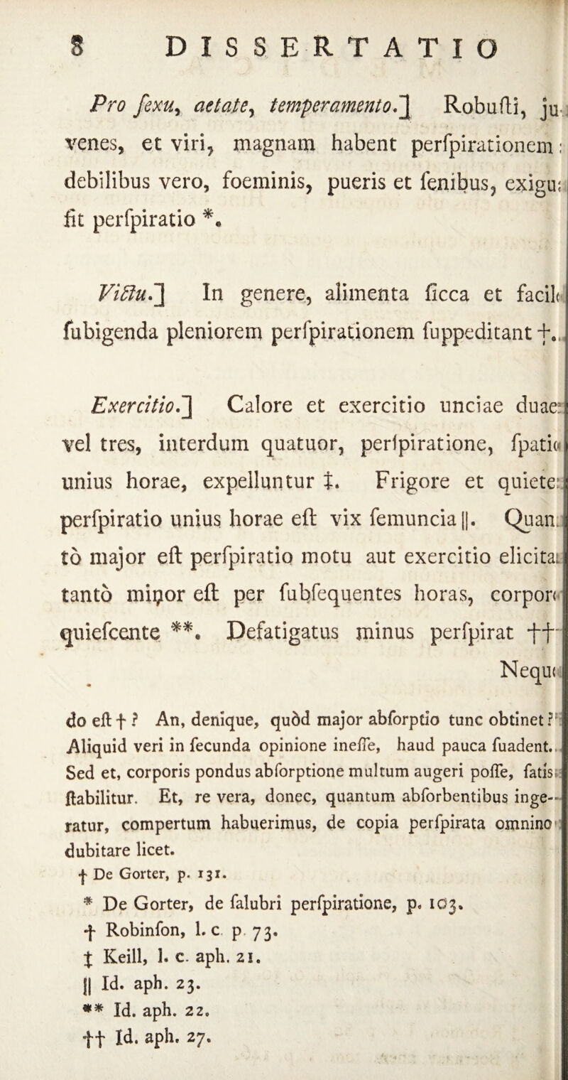 Pro fexu, aetate, temperamento.J Robufti, ju venes, et viri, magnam habent perfpirationem; debilibus vero, foeminis, pueris et fenibus, exigu; fit perfpiratio *. Vi£iu.~\ In genere, alimenta ficca et facile fubigenda pleniorem perfpirationem fuppeditant +.. ExercitioCalore et exercitio unciae duae; vel tres, interdum quatuor, perlpiratione, fpati« unius horae, expelluntur t. Frigore et quiete:; perfpiratio unius horae eft vix femuncia[|. Quan to major eft perfpiratio motu aut exercitio elicitae tanto mipor eft per fubfequentes horas, corpori quiefeente **. Defatigatus minus perfpirat -ff- Nequi i do eft f ? An, denique, quod major abforptio tunc obtinet Aliquid veri in fecunda opinione inefie, haud pauca fuadent.. Sed et, corporis pondus abforptione multum augeri poffe, fatis; ftabilitur. Et, re vera, donec, quantum abforbentibus inge¬ ratur, compertum habuerimus, de copia perfpirata omnino dubitare licet. | De Gorter, p. 131. * De Gorter, de falubri perfpiratione, p0 IO3, f Robinfon, Lc p. 73, X Keill, 1. c. aph. 21. || Id. aph. 23. ** Id. aph. 22. f f Id. aph. 27. I