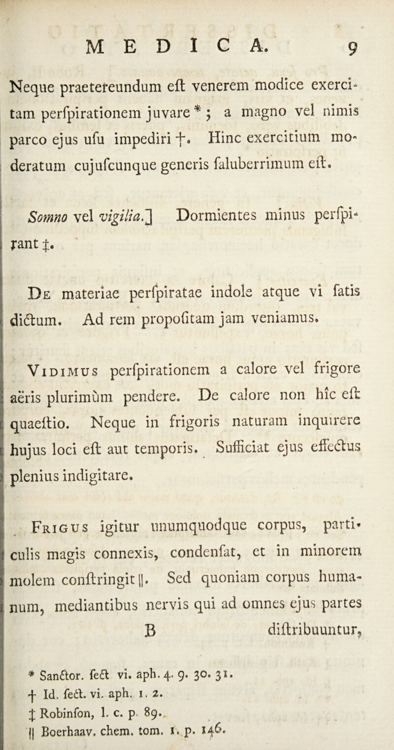 Neque praetereundum eft venerem modice exerci* tam perfpirationem juvare * ; a magno vel nimis parco ejus ufu impediri +. Hinc exercitium mo¬ deratum cujufcunque generis faluberrimum eft. Somno vel vigitia,7\ Dormientes minus perlpi- rant f. De materiae perfpiratae indole atque vi fatis di&um. Ad rem propofitam jam veniamus. Vidimus perfpirationem a calore vel frigore aeris plurimum pendere. De calore non hic eft quaeftio. Neque in frigoris naturam inquirere hujus loci eft aut temporis. Sufficiat ejus effe&us plenius indigitare. Frigus igitur unumquodque corpus, parti» culis magis connexis, condenfat, ct in minorem molem conftringit II. Sed quoniam corpus huma¬ num, mediantibus nervis qui ad omnes ejus partes B diftribuuntur, * Sanftor. fefl vi. aph.4. 9. 30» 31* f Id. fect. vi. aph. 1. 2. J Robinfon, 1. c. p. 89., j| Boerhaav. ehem. tom. 1. p. 146.
