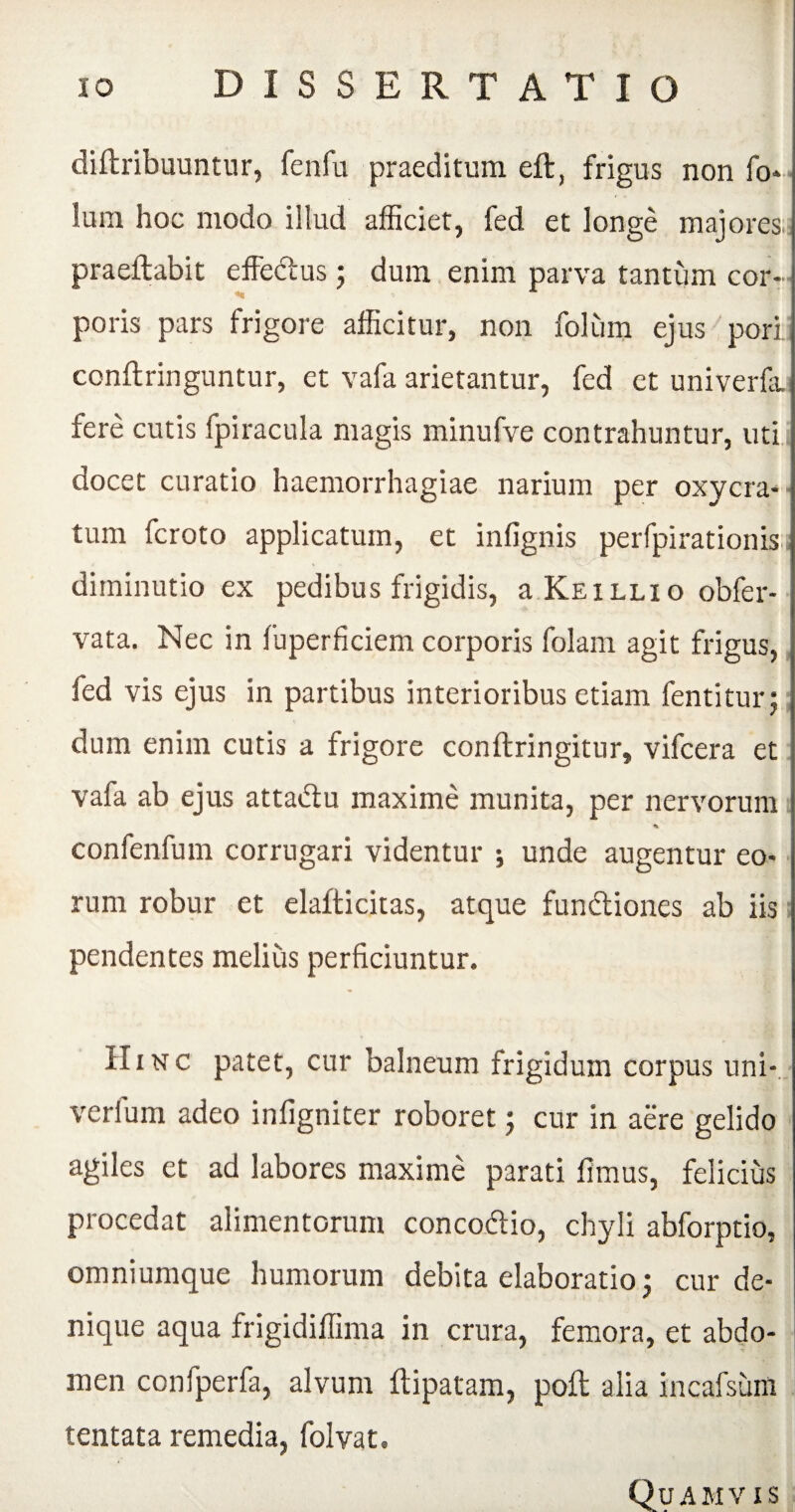 diftribuuntur, fenfu praeditum eft, frigus non fo* Ium hoc modo illud afficiet, fed et longe majores: praeftabit effebtus ; dum enim parva tantum cor¬ poris pars frigore afficitur, non folum ejus pori conftringuntur, et vafa arietantur, fed et univerfa fere cutis fpiracula magis minufve contrahuntur, uti docet curatio haemorrhagiae narium per oxycra- j tum fcroto applicatum, et infignis perfpirationis j diminutio ex pedibus frigidis, a Keillio obfer- i vata. Nec in fuperficiem corporis folam agit frigus, fed vis ejus in partibus interioribus etiam fentitur; dum enim cutis a frigore conftringitur, vifcera et vafa ab ejus atta&u maxime munita, per nervorum % confenfum corrugari videntur ; unde augentur eo¬ rum robur et elafticitas, atque functiones ab iis pendentes melius perficiuntur. II nsrc patet, cur balneum frigidum corpus uni- verium adeo infigniter roboret j cur in aere gelido agiles et ad labores maxime parati fimus, felicius procedat alimentorum conco&io, chyli abforptio, omniumque humorum debita elaboratio j cur de¬ nique aqua frigidiffima in crura, femora, et abdo¬ men confperfa, alvum ftipatam, poft alia incafsum tentata remedia, folvat. Quamvis