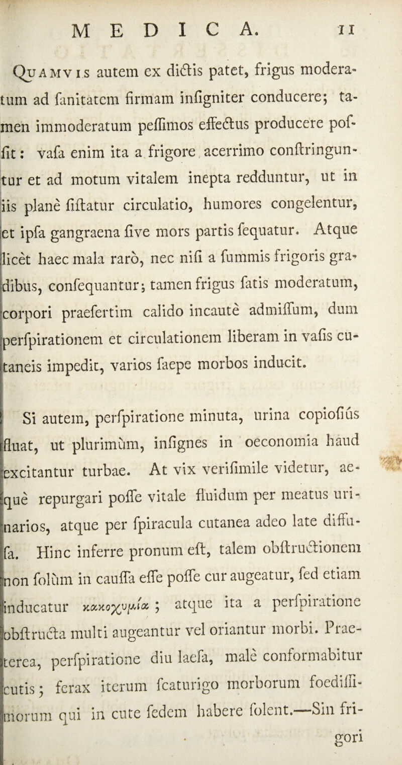 Q? amvi.s autem ex diflis patet, frigus modera» tum ad fanitatem firmam inflgniter conducere; ta¬ men immoderatum peffimos e fle 61 us producere pof- fit: vafa enim ita a frigore acerrimo conftringun- tur et ad motum vitalem inepta redduntur, ut in iis plane fiftatur circulatio, humores congelentur, jet ipfa gangraena fi ve mors partis fequatur. Atque licet haec mala raro, nec nifi a fummis frigoris gra* Idibus, confequantur; tamen frigus fatis moderatum, ^corpori praefertim calido incaute admiflum, dum ;perfpirationem et circulationem liberam in vafis cu« taneis impedit, varios faepe morbos inducit* Si autem, perfpiratione minuta, urina copiofius fluat, ut plurimum, infignes in oeconomia haud excitantur turbae* At vix verifimile videtur, ae¬ que repurgari poffe vitale fluidum per meatus uri¬ narios, atque per fpiracula cutanea adeo late diffu- fa. Hinc inferre pronum eft, talem obftructionem non folum in cauffa effe poffe cur augeatur, fed etiam inducatur ; atque ita a perfpiiatioue bbft ructa multi augeantur vel oriantur morbi. Prae¬ terea, perfpiratione diu laefa, male conformabitur cutis; ferax iterum fcaturigo morborum foediiii- morum qui m cute fcdem habere foPnt.' ■■■ Sm fii gori