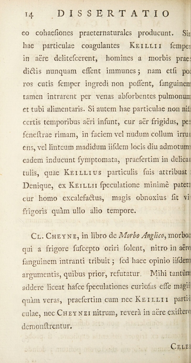 eo cohaefiones praeternaturales producunt. Sii hae particulae coagulantes Keillii fempet in aere delitefcerent, homines a morbis prae: didlis nunquam eflent immunes; nam etfi po. ros cutis femper ingredi non poffent, fanguineir tamen intrarent per venas abforbentes pulmonurr ct tubi alimentaris. Si autem hae particulae non nih certis temporibus aeri infunt, cur aer frigidus, per feneftrae rimam, in faciem vel nudum collum irrui \ ens, vel linteum madidum iifdem locis diu admotum eadem inducunt fymptomata, praefertim in delicae tulis, quae Keillius particulis fuis attribuat Denique, ex Keillii fpeculatione minime patett cur homo excalefa&us, magis obnoxius lit vi frigoris quam ullo alio tempore. Cl. Cheyne, in libro de Morbo Anglico, morbo: qui a frigore fufcepto oriri folent, nitro in aerr fanguinem intranti tribuit; fed haec opinio iifdem argumentis, quibus prior, refutatur. Mihi tantum addere liceat hafce fpeculationes curiofas efle magii • i quam veras, praefertim cum nec Ke i lli i partu culae, nec Cheynei nitrum, revera in aere exifterr demonftrentur. Cele: