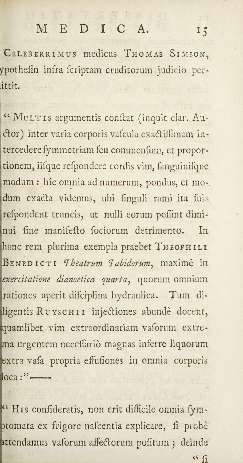 M E D I C A. 10 5 Celeberrimus medicus Thomas Simson, ypothefin infra fcriptam eruditorum judicio per- ittit. “ Multis argumentis conflat (inquit clar. Au- ; clor) inter varia corporis vafcula exadtiffimam in- tercederefymmetriam feu commenfum, et propor¬ tionem, iifque refpondere cordis vim, fanguinifque modum : hic omnia ad numerum, pondus, et mo- dum exabta videmus, ubi finguli rami ita Ciris irefpondent truncis, ut nulli eorum pcffint dimi- Jnui fine manifeflo fociorum detrimento. In pane rem plurima exempla praebet Theophili Benedicti Theatrum Tabidorum, maxime in exercitatione dianoetica quarta, quorum omnium rationes aperit difciplina hydraulica. Tum di¬ ligentis Ruysch i i injectiones abunde docent, quamlibet vim extraordinariam vaforum extre¬ ma urgentem neceffario magnas inferre liquorum extra vafa propria effufiones in omnia corporis loca—- 1“ His confideratis, non erit difficile omnia fym- ■) tornata ex frigore nafcentia explicare, fi probe ittendamus vaforum affectorum politum ) deinde “ ii