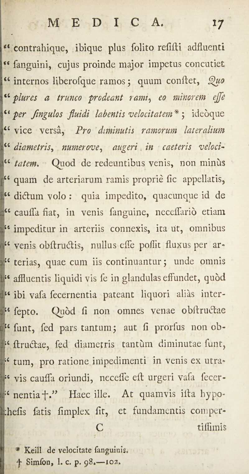 u u At (C g€ contrahique, ibique plus folito refifti adfiuenti c< fanguini, cujus proinde major impetus concutiet internos liberofque ramos; quum conflet, Quo plures a trunco prodeant rami, co minorem ejji c< per fingulos fluidi labentis velocitatem* ; ideoque u vice versa, Pro diminutis ramorum lateralium ic diametris, numerove, augeri in caeteris veloci¬ tatem. Quod de redeuntibus venis, non minus quam de arteriarum ramis proprie fic appellatis, u didtum volo : quia impedito, quacunque id de u cauffa fiat, in venis fanguine, neceffario etiam u impeditur in arteriis connexis, ita ut, omnibus u venis obftructis, nullus elbe pofiit fluxus per ar- u terias, quae cum iis continuantur; unde omnis affluentis liquidi vis fe in glandulas effundet, quod 64 ibi vafa fecernentia pateant liquori alias inter- u fepto. Quod fi no 11 omnes venae obftructae u funt, fed pars tantum; aut fi prorfus non ob- ic ftructae, fed diametris tantum diminutae funt, ■ j:;< tum, pro ratione impedimenti in venis ex utra* Si / ' vis cauffa oriundi, neceffe elt urgeri vafa fecer- >.;c nentia f.” Haec ille. At quamvis iffa hypo- |§|g * khefis fatis fimplex fit, et fundamentis comper- C tiffimis * Keill de velocitate fanguinis» f Simfon, 1. c. p. 98*—102.