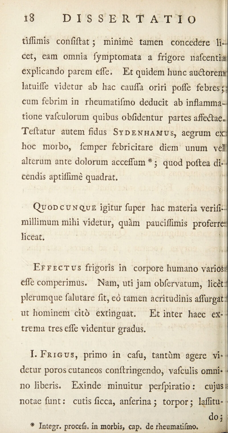 tiilimis confidat; minime tamen concedere li¬ cet, eam omnia fymptomata a frigore nafcentiai explicando parem efle. Et quidem hunc auctorem latuifle videtur ab hac caufla oriri pofle febres; cum febrim in rheumatifmo deducit ab inflamma¬ tione vafculorum quibus oblidentur partes affecflae- Teftatur autem fidus Stdenhamus, aegrum ex: hoc morbo, femper febricitare diem unum veli alterum ante dolorum acceflum *; quod poflea di¬ cendis aptiliime quadrat. Quodcunciue igitur fuper hac materia verifi- millimum mihi videtur, quam pauciflimis proferre: liceat. Effectus frigoris in corpore humano varioss efle competimus. Nam, uti jam obfervatum, licet:' plerumque falutare fit, eo tamen acritudinis aflurgat: ut hominem cito extinguat. Et inter haec ex¬ trema tres efle videntur gradus. I. Frigus, primo in cafu, tantum agere vi* detur poros cutaneos conftringendo, vafculis omni¬ no liberis. Exinde minuitur perfpiratio: cujus notae funt: cutis ficca, anferina; torpor; lafiitu- do; * Integr. procefs. in morbis, cap. de rheumatifmo.