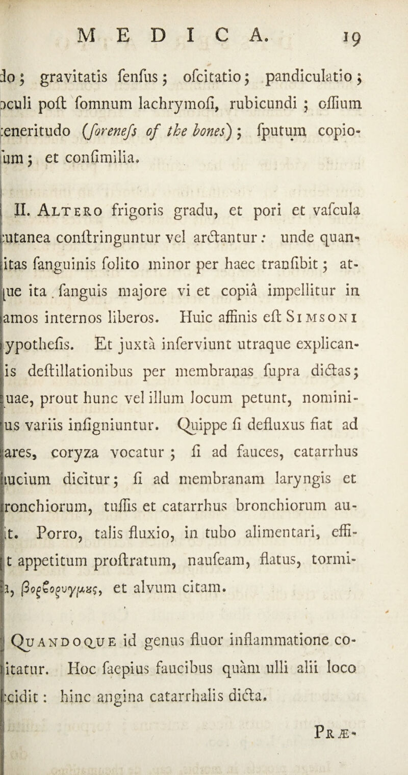 :lo ; gravitatis fenfus ; ofcitatio ; pandiculatio ; r>culi poft fomnum lachrymofi, rubicundi ; cilium :eneritudo (forenefs of tke bones) ; fputuni copio- um; et confimilia, I : ■ * • . • • II. Altero frigoris gradu, et pori et vafcula :utanea conilringuntur vel ardantur: unde quan* itas fanguinis folito minor per haec trauiibit; at* [ue ita. fanguis majore vi et copia impellitur in lamos internos liberos. Huic affinis eft Simsoni ypothefis. Et juxta inferviunt utraque explican- is deftillationibus per membranas fupra didas; uae, prout hunc vel illum locum petunt, nomini- jus variis infigniuntur. Quippe li defluxus fiat ad :ares, coryza vocatur ; fi ad fauces, catarrhus Iiuciuin dicitur; fi ad membranam laryngis et ronchiorum, tuffis et catarrhus bronchiorum au- t. Porro, talis fluxio, in tubo alimentari, effi- t appetitum proftratum, naufeam, flatus, tormi- 1, (3og£ogwypxs, et alvum citam. 1 Qu andoq,ue id genus fluor inflammatione co- 1 itatur. Hoc faepius faucibus quam ulli alii loco fxidit: hinc angina catarrhalis dicta. Pr.®>