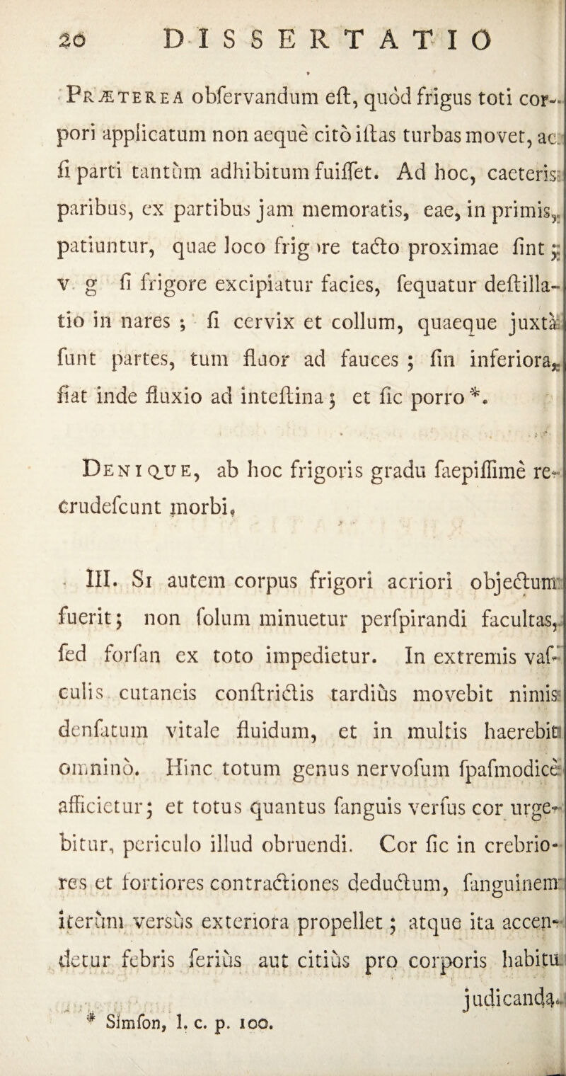 Praeterea obfervandum eft, quod frigus toti cor¬ pori applicatum non aeque citbiffas turbas movet, ac:: ii parti tantum adhibitum fuiffet. Ad hoc, caeteris: paribus, ex partibus jam memoratis, eae, in primis, patiuntur, quae loco frig >re tafto proximae iint j v g fi lrigore excipiatur facies, fequatur deftilla- tio in nares ; fi cervix et collum, quaeque juxta: funt partes, tum fluor ad fauces ; fin inferiora,- fiat inde fluxio ad inteflina; et fic porro*. Deni que, ab hoc frigoris gradu faepiffime re- Crudefcunt morbi, * III. Si autem corpus frigori acriori objectum: fuerit; non folum minuetur perfpirandi facultas, fed forfan ex toto impedietur. In extremis vaf- culis cutaneis conftridtis tardius movebit nimiss denfatum vitale fluidum, et in multis haerebit: omnino. Hinc totum genus nervofum fpafmodice afficietur; et totus quantus fanguis verfus cor urge¬ bitur, periculo illud obruendi. Cor fic in crebrio¬ res et fortiores contradtiones dedudtum, languinems iterum versus exteriora propellet; atque ita accen¬ detur febris ferius aut citius pro corporis habitu
