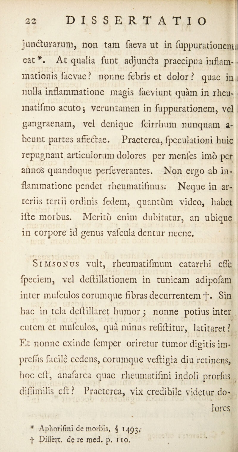 junfturarum, non tam faeva ut in fuppurationem. eat *. At qualia funt adjuncta praecipua inflam¬ mationis faevae? nonne febris et dolor? quae in nulla inflammatione magis faeviunt quam in rhcu- matifmo acuto; veruntamen in fuppurationem, vel gangraenam, vel denique fcirrhum nunquam a- beunt partes afieftae. Praeterea, fpeculationi huic repugnant articulorum dolores per menfes imo per annos quandoque perfeverantes. Non ergo ab in¬ flammatione pendet rheumatifmus: Neque in ar¬ teriis tertii ordinis fedem, quantum video, habet iite morbus. Merito enim dubitatur, an ubique in corpore id genus vafcula dentur necne. Simsonus vult, rheumatifmum catarrhi efle fpeciem, vel deftillationem in tunicam adipofam inter mufculos eorumque fibras decurrentem -f-. Sin hac in tela deftillaret humor ; nonne potius inter cutem et mufculos, qua minus refiftitur, latitaret ? Et nonne exinde femper oriretur tumor digitis im- preflis facile cedens, eorumque veftigia diu retinens, hoc eft, anafarca quae rheumatifmi indoli prorfus diilimilis eft ? Praeterea, vix credibile videtur do-> - • * lores * Aphorifmi de morbis, § 1493»* f Differt, de re med. p. 110,