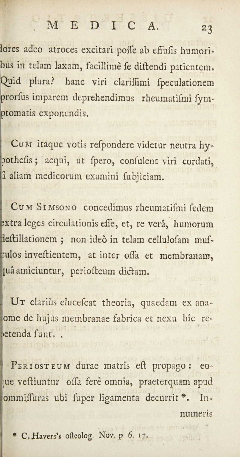 lores adeo atroces excitari poffe ab cffufis humori¬ bus in telam laxam, facillime fe didendi patientem. Quid plura? hanc viri clariffimi fpeculationem prorfus imparem deprehendimus rheumatifmi fyra- ptomatis exponendis. I CuM itaque votis refpondere videtur neutra hy- pothefis; aequi, ut fpero, confulent viri cordati. 1 aliam medicorum examini fubjiciam. ICum Simsono concedimus rheumatifmi fedem :xtra leges circulationis elTe, et, re vera, humorum leftillationem ; non ideo in telam cellulofam muf- :ulos inveftientem, at inter offa et membranam, A juaamiciuntur, periofteum diftam. Ut clarius elucefcat theoria, quaedam ex ana- jome de hujus membranae fabrica et nexu hic re» I : _ letenda funt, . Periosteum durae matris eft propago: eo» [ue veftiuntur offa fere omnia, praeterquam apud ommiffuras ubi fuper ligamenta decurrit *. In¬ numeris * C,Havers’s ofteolog. Nov. p. 6. 17.