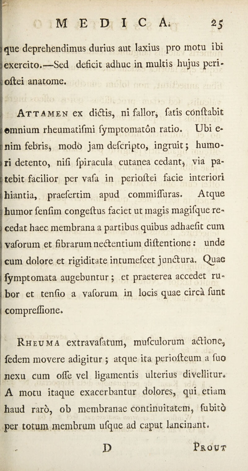 r M E D I C A; 2J 3 que deprehendimus durius aut laxius pro motu ibi ; exercito.—Sed deficit adhuc in multis hujus peri* i oftei anatome. Attamen ex didis, ni fallor, fatis conflabit emnium rheumatifmi fymptomaton ratio. Ubi e- Inim febrisj modo jam defcripto, ingruit; humo- 3 ri detento, nili fpiracula cutanea cedant^ via pa- i tebit facilior per vafa in periollei facie interiori hiantia, praefertim apud commiffuras. Atque humor fenfim congeflus faciet ut magis magifque re¬ cedat haec membrana a partibus quibus adhaefit cum : vaforum et fibrarum nedentium diftentione: unde I eum dolore et rigiditate intumefcet jundura. Quae fymptomata augebuntur; et praeterea accedet ru¬ bor et tenfio a vaforum in locis quae circa funt compreflione. Rheuma extravafatum, mufculorum adione, fedem movere adigitur ; atque ita periofteum a fuo nexu cum offe vel ligamentis ulterius divellitur* A motu itaque exacerbantur dolores, qui etiam haud raro, ob membranae continuitatem, Cubito per totum membrum ufque ad caput lancinant. J) Prout