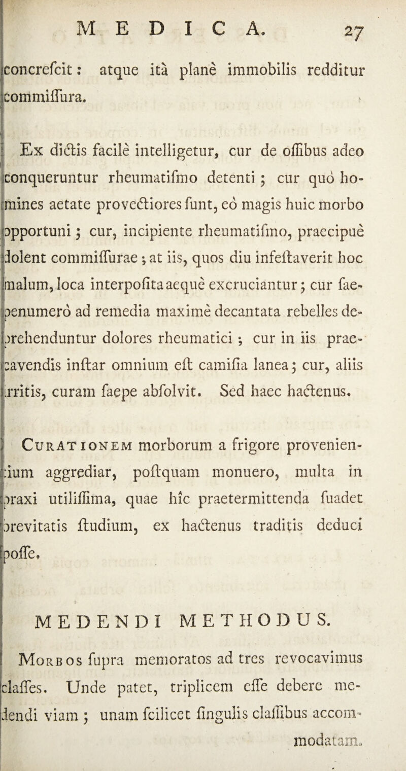 concrefcit: atque ita plane immobilis redditur coirimiflura. I I Ex dictis facile intelligetur, cur de offibus adeo 1 . conqueruntur rheumatifmo detenti ; cur quo ho¬ mines aetate provedtiores funt, eo magis huic morbo opportuni; cur, incipiente rheumatifmo, praecipue dolent commiffurae ; at iis, quos diu infellaverit hoc knaIum,loca interpofita aeque excruciantur; cur fae- B Ibenumero ad remedia maxime decantata rebelles de¬ prehenduntur dolores rheumatici •, cur in iis prae¬ cavendis inftar omnium eft camiiia lanea; cur, aliis ([irritis, curam faepe abfolvit. Sed haec hactenus. I I Curationem morborum a frigore provenien¬ dum aggrediar, poflquam monuero, multa in praxi utiliffima, quae hic praetermittenda fuadet arevitatis ftudium, ex hadtenus traditis deduci poffe. * MEDENDI METHODUS. Morbos fupra memoratos ad tres revocavimus claffes. Unde patet, triplicem effe debere me¬ dendi viam ; unam fcilicet lingulis claffibus accom¬ modatam.