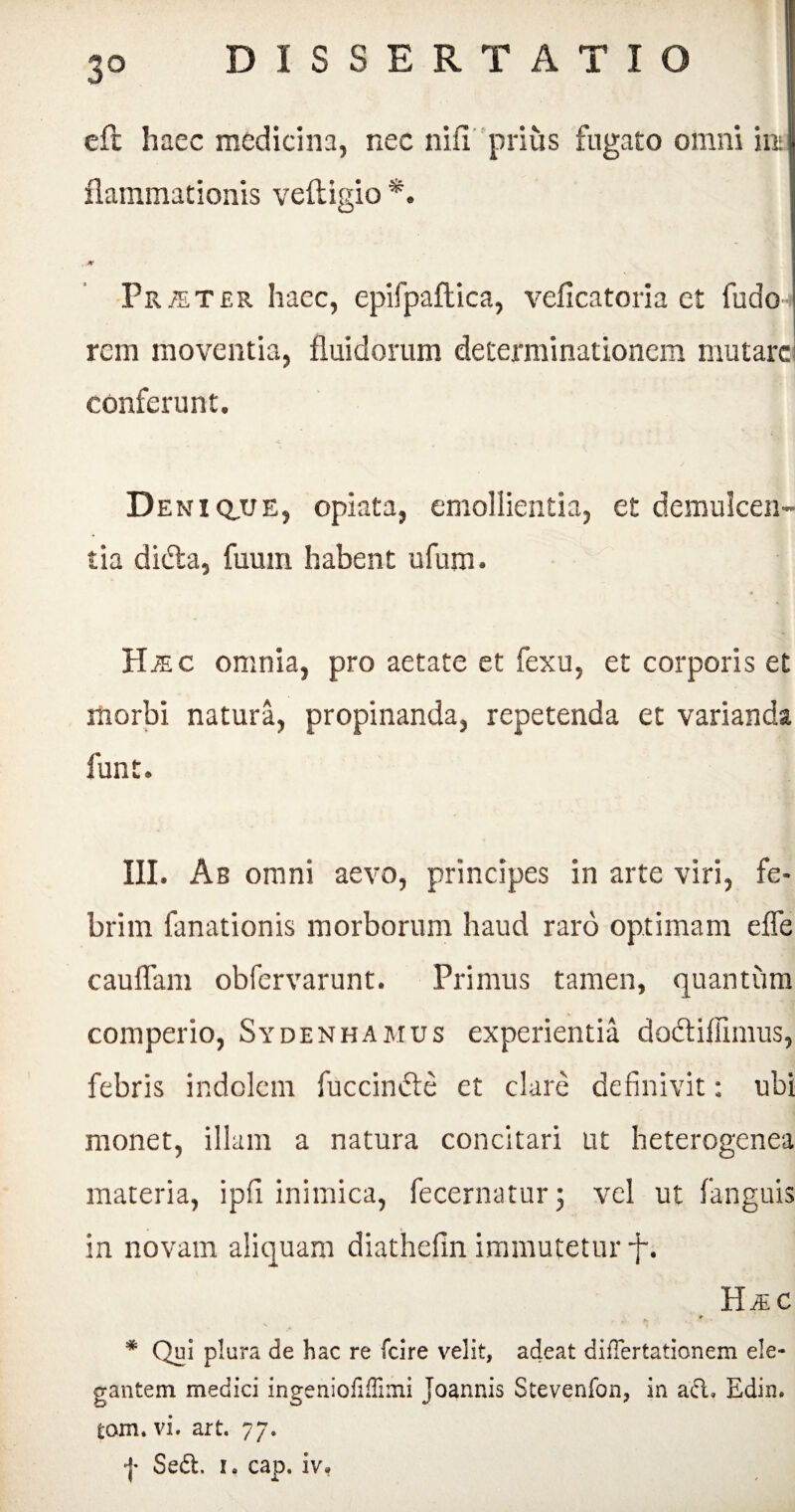 3° eft haec medicina, nec nili prius fugato omni in* flammationis vefligio*. JV Praeter haec, epifpaftica, veficatoria et fudo rem moventia, fluidorum determinationem mutare conferunt. Deni q,ue, opiata, emollientia, et demulcen¬ tia didfca, fuum habent ufum. H.®c omnia, pro aetate et fexu, et corporis et morbi natura, propinanda, repetenda et varianda funt. III. Ab omni aevo, principes in arte viri, fe¬ brim fanationis morborum haud raro optimam effe cauflam obfervarunt. Primus tamen, quantum comperio, Sydenhamus experientia doctiffimus, febris indolem fuccindte et clare definivit: ubi monet, illam a natura concitari ut heterogenea materia, ipfi inimica, fecernatur; vel ut fanguis in novam aliquam diathefin immutetur f. HiEC * Qui plura de hac re fcire velit, adeat difTertationem ele¬ gantem medici ingeniofifTimi joannis Stevenfon, in adi. Edin. tom. vi. art. 77.