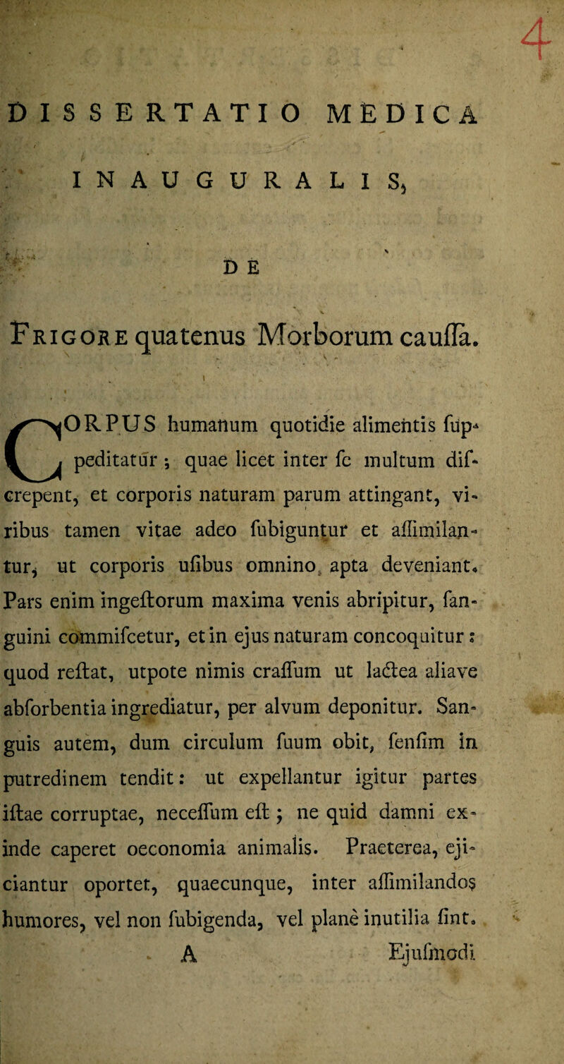 DISSERTATIO MEDICA INAUGURALIS, D E Frigore quatenus Morborum caufla. ORPUS humanum quotidie alimentis fup* peditatur ; quae licet inter fe multum dif* erepent, et corporis naturam parum attingant, vi¬ ribus tamen vitae adeo fubiguntur et affimilan- tur, ut corporis ufibus omnino apta deveniant* Pars enim ingeftorum maxima venis abripitur, fan- guini commifcetur, et in ejus naturam concoquitur; quod reflat, utpote nimis crafTum ut ladlea aliave abforbentia ingrediatur, per alvum deponitur. San¬ guis autem, dum circulum fuum obit, fenfim in putredinem tendit; ut expellantur igitur partes illae corruptae, neceflum eft; ne quid damni ex¬ inde caperet oeconomia animalis. Praeterea, eji¬ ciantur oportet, quaecunque, inter affimilando§ humores, vel non fubigenda, vel plane inutilia fint* i»* A Ejufmcdi.