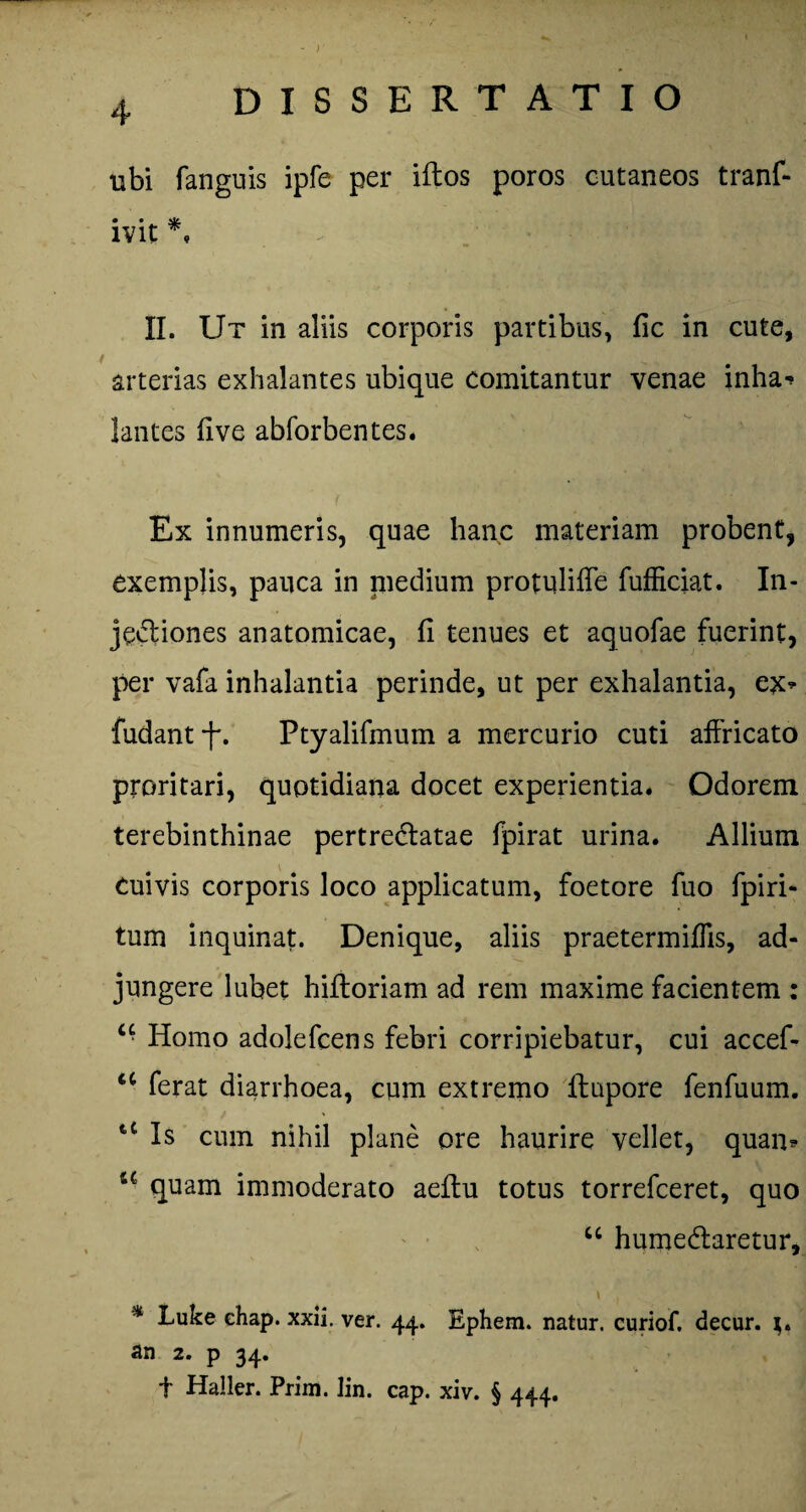 )' 4 DISSERTATIO ubi fanguis ipfe per iftos poros cutaneos tranf- ivit *, II. Ut in aliis corporis partibus, fic in cute, arterias exhalantes ubique comitantur venae inha-* lantes five abforbentes. Ex innumeris, quae hanc materiam probent, exemplis, pauca in niedium protuliffe fufficiat. I11- jediones anatomicae, fi tenues et aquofae fuerint, per vafa inhalantia perinde, ut per exhalantia, ex* fudant -f. Ptyalifmum a mercurio cuti affricato proritari, quotidiana docet experientia. Odorem terebinthinae pertredlatae fpirat urina. Allium Cuivis corporis loco applicatum, foetore fuo fpiri- tum inquinat. Denique, aliis praetermiflis, ad¬ jungere lubet hifloriam ad rem maxime facientem : u Homo adolefcens febri corripiebatur, cui accef- u ferat diarrhoea, cum extremo ftupore fenfuum. t£ Is cum nihil plane ore haurire vellet, quam u quam immoderato aeftu totus torrefceret, quo “ humedlaretur, \ , % Luke ehap. xxii. ver. 44. Ephem. natur, curiof. decur. an 2. p 34. f Haller. Prim. lin. cap. xiv. § 444.