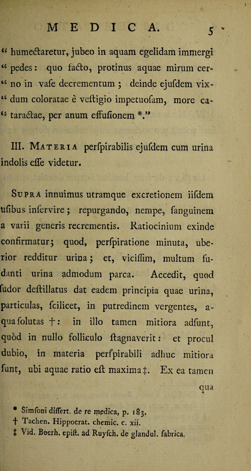 / t MEDICA. 5 | - * , »/ iC humedlaretur, jubeo in aquam egelidam immergi i 7 u pedes: quo fa&o, protinus aquae mirum cer- cC no in vafe decrementum ; deinde ejufdem vix- ‘c dum coloratae e veftigio impetuofam, more ca- taradlae, per anum effufionem III. Materia perfpirabilis ejufdem cum urina indolis effe videtur. Supra innuimus utramque excretionem iifdem tifibus infervire; repurgando, nenipe, fanguinem a varii generis recrementis. Ratiocinium exinde confirmatur; quod, perfpiratione minuta, ube¬ rior redditur urina; et, vicifiim, multum lu- danti urina admodum parca. Accedit, quod fudor deftillatus dat eadem principia quae urina, particulas, fcilicet, in putredinem vergentes, a- quafolutas f: in illo tamen mitiora adfunt, quod in nullo folliculo flagnaverit 2 et procul dubio, in materia perfpirabili adhuc mitiora funt, ubi aquae ratio efl maxima f. Ex ea tamen qua * Simfoni differt, de re ippdica, p. 183. f Tachen. HippoCrat. chemic. c. xii. J Vid. Boerh. epift. ad Ruyfch. de glandul. fabrica.