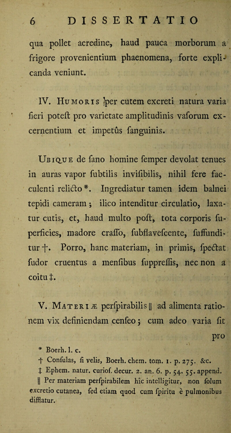 qua pollet acredine, haud pauca morborum a frigore provenientium phaenomena, forte expli¬ canda veniunt. * * IV. Humoris Iper cutem excreti natura varia heri poteft pro varietate amplitudinis vaforum ex¬ cernentium et impetus fanguinis. Ubique de fano homine femper devolat tenues in auras vapor fubtilis invifibilis, nihil fere fae¬ culenti relicto *. Ingrediatur tamen idem balnei tepidi cameram ; ilico intenditur circulatio, laxa¬ tur cutis, et, haud multo poft, tota corporis fu- perficies, madore craffo, fubflavefcente, fuffundi- tur f. Porro, hanc materiam, in primis, fpe&at fudor cruentus a menfibus fuppreilis, nec non a coitu t. ' I \ i ^ r' V. Materi m perfpirabilis|| ad alimenta ratio¬ nem vix definiendam cenfeo; cum adeo varia fit pro * Boerh. 1. c. ■f Confulas, fi velis, Boerh. ehem. tom. i. p. 275. &c. t Ephem. natur, curiof. decur. 2. an. 6. p. 54. 55. append. ]| Per materiam perfpirabilem hic intelligitur, non folum excretio cutanea, fed etiam quod cum fpiritu e pulmonibus difflatur.