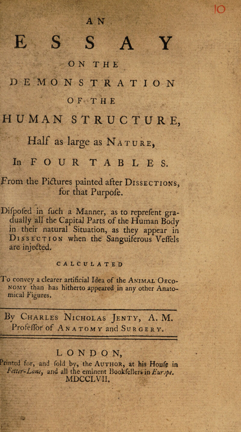 ESSAY ON THE D E M O N S T R A T I O N OF THE HUMAN STRUCTURE, Half as large as Nature, In FOUR TABLES. • . *’ > v* From the Pictures painted after Dissections, for that Purpofe. Difpofed in fuch a Manner, as to reprefent gra¬ dually all the Capital Parts of the Human Body in their natural Situation, as they appear in D i s sec t i o n when the Sanguiferous Veflels are injected. CALCULATED To convey a clearer artificial Idea of the Animal Oeco- nomy than has hitherto appeared in any other Anato¬ mical Figures. Bv Charles Nicholas Jenty, A. M. Profelfor of Anat omy and Surgery. LONDON, Printed for, and fold by, the Author, at his Hojifij in Fetter-Lam, and all the eminent Bookfellers in Europe. MDCCLVIh