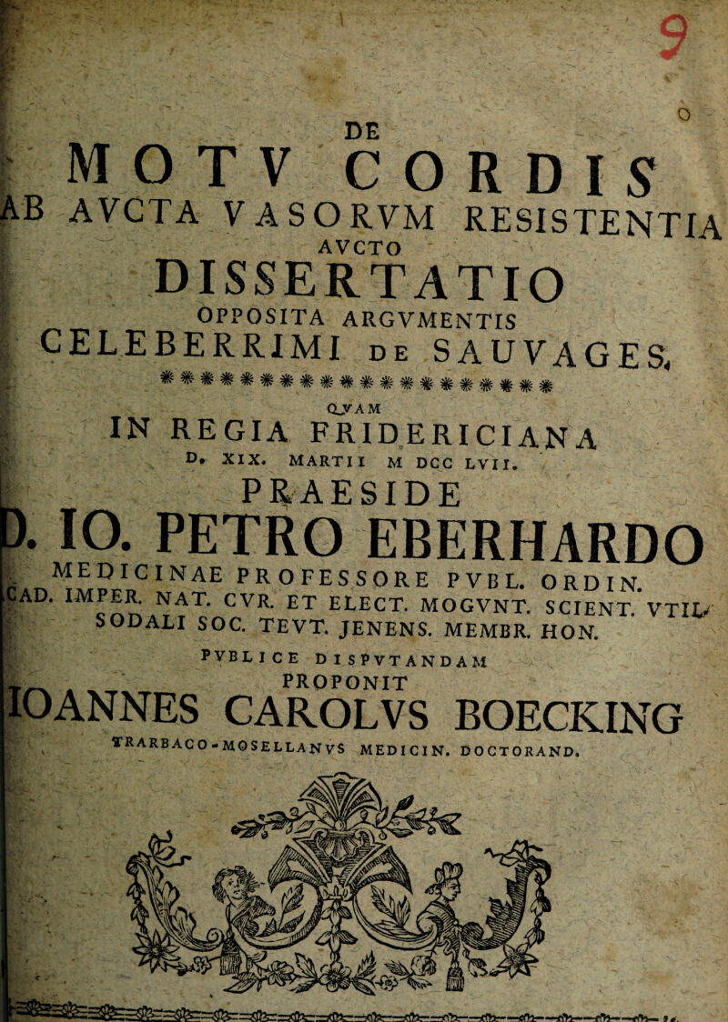 o :■ DE motv cordis AB AVCTA VASORVM RESISTENTIA t ' . . ^ AVCTO ' , DISSERTATIO ; OPPOSITA ARGVMENTIS | CELEBERRIMI de S AU VAGES. ^ ^ ^ ^ ^ ^ ^ ^ ^ ^ QJTAM | IN REGIA FRIDERICIANA D* XIX. MARTII M DGG LVII. PRAESIDE 0. IO. PETRO EBERHARDO I MEDICINAE professore pvbl. ordin cAd. impo nat, cvr. et elect. mogvnt. scient, vtiu I SODALI SOC. TEVT. JENENS. MEMBR. HON. PVBLICE DISPVTANDAM A _ _ proponit IO ANNES CAROLVS BOECKING trarbaco-mosellanvs medicin. doctorand.