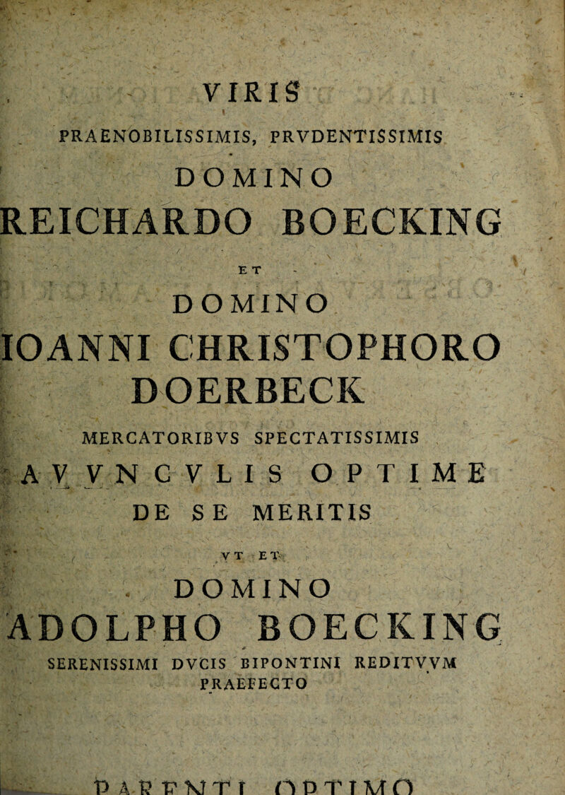 PRAENOBILISSIMIS, PRVDENTISSIMIS DOMINO REICHARDO BOECKING Bfe? . / ■ ,r.\ ' ‘ , ■ • '' ' ET DOMINO IOANNI CHRISTOPHORO DOERBECK MERCATORIBVS SPECTATISSIMIS A V V N CVLIS OPTIME DE S E MERITIS ■ / V T E T ! i . DOMINO ADOLPHO BOECKING 4 ( ( *  t! ( SERENISSIMI DVCIS BIPONTINI REDITVVM PRAEFECTO