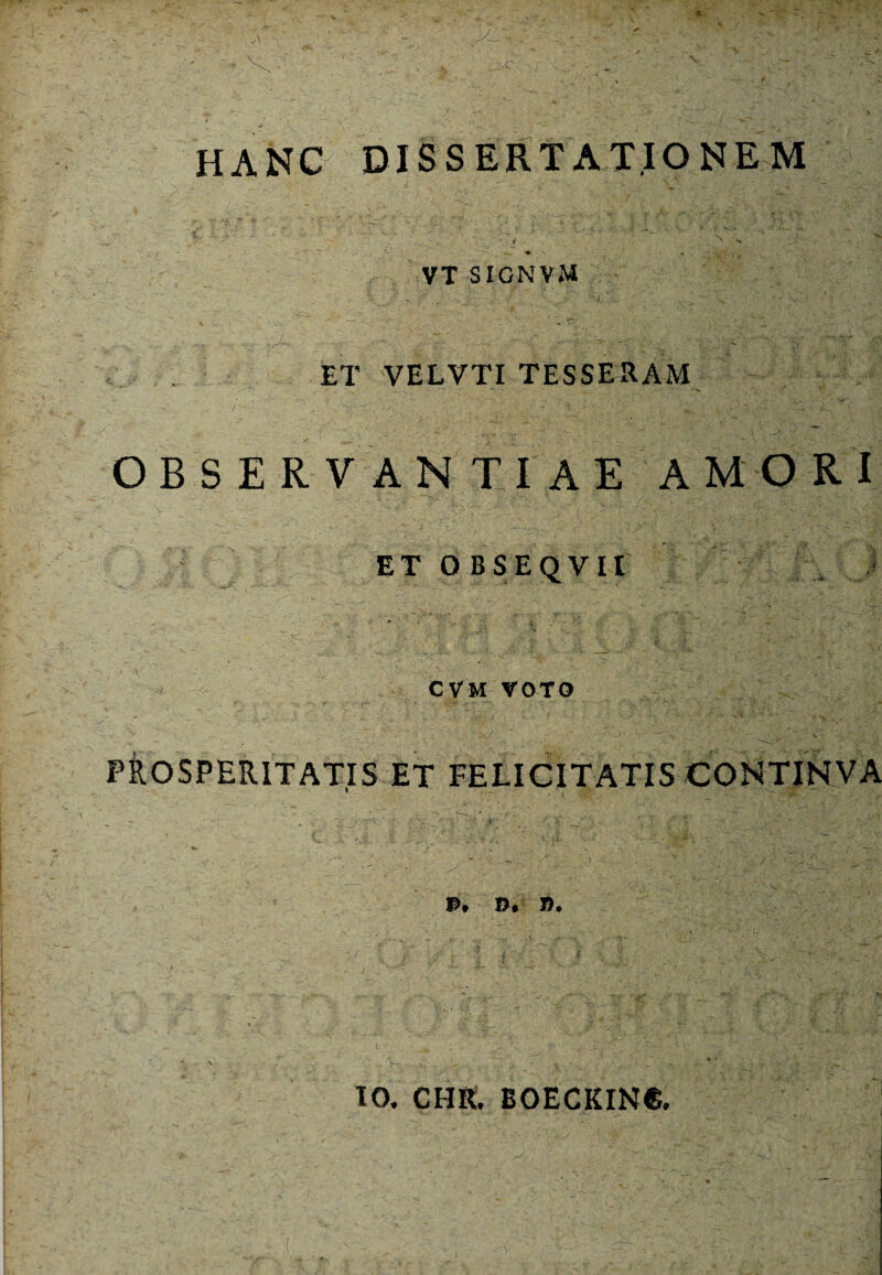 HANC DISSERTATIONEM 1 ■ “ '  •’ - , ’ ‘ 'N K S VT SIGNVM , • ;J I ET VELVTI TESSERAM OBSERVANTIAE AMO R I ET O BSEQVII ' CVM VOTO PROSPERITATIS ET FELICITATIS CONTINVA P. B.1 B. IO. CHR. B0ECKIN6.