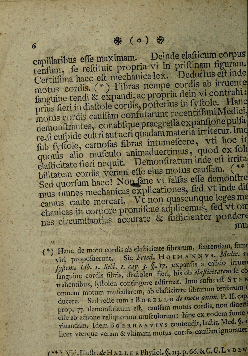 r. $ ( o ) & rnnillaribUS effe maximam. Deinde elafticiirn corpus , Jb,m fe reftituit propria vi in priftmam figuram. Certiffima haec eft mechanica lex. D effictus eft in c trs cordis (*) Fibras nempe cordis ab irruente Sine tendi'& eipandi,ae propria dem vieonmg prius fieri in diaftole cordis, poftenus in fytok g demonftrantes, corabfque praegrefla expanfionepulfo re fi cufpide cultri aut acri quadam materia irritetur.Ime fub fyftole, carnofas fibras intumeicere, vti hoc ir dr> «niniaduertimus * Quod GX folc effe eius motus cauffam..(« sSuSS haec! NoQ#ne vt falfas effe demonftre mus omnes mechanicas explicationes, fed vt inde dii Sus caute mercari. Vt non quascunque leges chanicas in corpore promifeue adphcemuS, fed vt orr pes circumftantias accurate & fufficienter pondere /*) Hanc dc motu cordis ab elafticitate fibrarum, fentenuani, funit J viri propofuerunt. Sic Fried, II o f m a n n v s. Medtc. n fyjlcm. lib. /. SeSt. t. cap. 3. §. t7. OTMnf»MI fanguirie cordis fibris, diailolen fieri, Ius ob elafiicitatem fe eo trahentibus, fyftolen contingere adfirmat. Imo au us e omnem motum mufcularem, ab elafticitate fibrarum ten a ^ ducere. Sed rede tum sBorello^ motu anm. I. U; cap- prop. 77. demonftratum eft, caudam motus cor is,non uer ‘ eue ab adione reliquorum mufculorum: hinc ex eo *?n5e nuandam. Idem B o erhaavivs contendit, Inftit. Med. J. i licet v ter que .veram & vkimam motus cordis cauftam ignoraueu ** > Vld.Illuftr.^HallerPhyfiol.5.113.P«66.&C.G*LvDEW