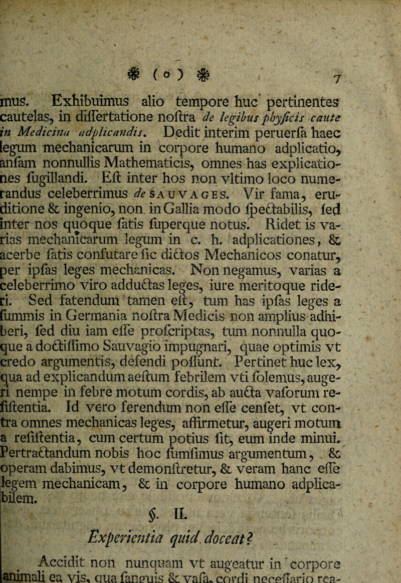 * ( ° ) * mus. Exhibuimus alio tempore huc pertinentes cautelas, in differtatione noftra de legibus phy ficis caute in Medicina adplicandis\ Dedit interim peruerfa haec legum mechanicarum in corpore humano adplicatio, anfam nonnullis Mathematicis, omnes has explicatio¬ nes fugillandi. Eft inter hos non vltimo loco nume¬ randus celeberrimus de sau vages. Vir fama, eru¬ ditione & ingenio, non. in Gallia modo fpectabilis, fed inter nos quoque fatis fiiperque notusl Ridet is va¬ rias mechanicarum legum in c. h. / adplicationes, & acerbe fatis confutare fic diftos Mechanicos conatur, per ipfas leges mechanicas. Non negamus, varias a celeberrimo viro adductas leges, iure meritoque ride¬ ri. Sed fatendum tamen eit, tum has ipfas leges a tummis in Germania nbftra Medicis non amplius adhi¬ beri, fed diu iam effe profcriptas, tum nonnulla quo¬ que a do&iffimo Sauvagio impugnari, quae optimis vt credo argumentis, defendi poliunt. Pertinet huc lex, qua ad explicandum aeftum febrilem vti folemus, auge¬ ri nempe in febre motum cordis, ab aufta vaforum re- fiftentia. Id vero ferendum non effe cenfet, vt con¬ tra omnes mechanicas leges, affirmetur, augeri motum a refiitentia, cum certum potius fit, eum inde minui. Pertractandum nobis hoc fumfimus argumentum, & operam dabimus, vt demonftretur, & veram hanc effe legem mechanicam, & in corpore humano adplica- bilem. -r - $• Ii Experientia quid.doceat* Accidit non nunquam vt augeatur in ’ corpore animali ea vis, aua feneuis & vafa. cordi neeeffario rea-