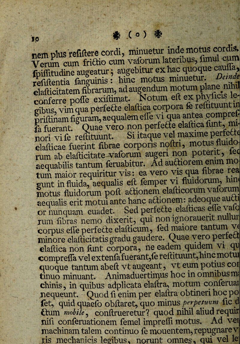 I<5 rem dIus refiftere cordi, minuetur inde motas cordis. Verum cum friCtio cum vaforum lateribus, irmul cum XEdtoTaugeatur; augebitur ex hac quoque-Mlffl, relidentia fanguinis: hinc motas minuetur. Dande elafticitatem fibrarum, ad augendum motum plane nih cSSre poffe exiftimat. Notum eft ex phvfids le¬ gibus, vim qua perfefte elaftica corpora fe reftitaunt in priftinam figuram, aequalem effe vi qua antea pomprefi fa fuerant. 5 Quae vero non perfefte elaftica funt, mi¬ nori vi fe reftitaunt. Si itaque vel maxime perfette elafticae fuerint fibrae corporis nqftri, motus fluida rum ab elafticitate vaforum augeri non poteut, iec aequabilis tantam feruabitar. Ad authorem erum mo¬ tum maior requiritur vis: ea vero vis qua fibrae re sunt in fluida, aequalis eft femper vi fluidorum, rum motus fluidorum poft aftionem elafticorum vafoium aequalis erit motui ante hanc a&ionem: adeoque aucti or nunquam euadet. Sed perfefte elafticas effe i a o rum fibras nemo dixerit, qui non ignorauettt nullur corpus effe perfe&e elafticum, fed maiore tantam vi minore elafticitatis gradu gaudere. Quae vero periett elaftica non funt corpora, ne eadem quidem vi qu compreffa vel extenfe fuerant,fe reftitaunt,hinc motai quoque tantam abeft vt augeant, vt eum potius coi tinuo minuant. Animaduertimus hoc in omnibus m- chinis, in quibus adplicata elaftra, motam conferuai nequeunt. Quod fi enim per elaftra obtineri hoc po fet, quid quaefo obftaret, quo minus perpetuum fic d itum mobile, conftrueretar? quod nihil aliud requir nifi conferuationem femel impreffi motas. Ad vei machinam talem continuo femouentem, repugnare v ris mechanicis lembus, norunt omnes, qui vel le