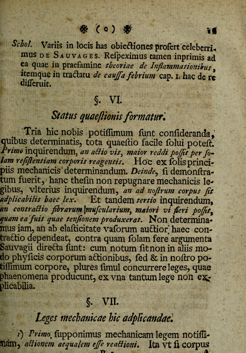 Scbol. Variis in locis has obie<fHoncs profert'celeberri¬ mus d e S a v va g e s. Refpeximus tamen inprimis ad ca quae in praefamine theoriae de Inflammationibus itemque in traftatu de caujfla fehrium cap. i, hac de rc difleruit. §. VI. Status quaeftionis formatur; Tria hic nobis potiflimum funt confideranda , quibus determinatis, tota quaeftio facile folui poteft. Primo inquirendum, an a&io vis, maior reddi pojflt per fo¬ tam v efflentium corporis reagentis. Hoc ex folis princi¬ piis mechanicis’determinandum. Deinde, fi demonftra- tum fuerit, hanc thefin non repugnare mechanicis le¬ gibus, vlterius inquirendum, an ad noftrum corpus fit adplicabitis haec lex. Et tandem tertio inquirendum, an contraSiio fibrarum [mufcularium, maiori vi fieri poffitt quam ea 'fuit quae tenfionem produxerat. Non determina¬ mus iam, an ab elafticitate vaforum auftior haec con¬ tractio dependeat, contra quam folam fere argumenta Sauvagii direfta funt: cum notum fit non in aliis mo¬ do phyficis corporum actionibus, fed & in noftro po- tiffimum corpore, plures fimul concurrere leges, quae phaenomena producunt, exvna tantum lege non ej^- plicabilia. §. VII. teges mechanicae hic adpltcandae. i) Primot fupponimus mechanicam legem notiffi- nam, atiionem aequalem effle rea&ioni. Ita Vt fi COipus