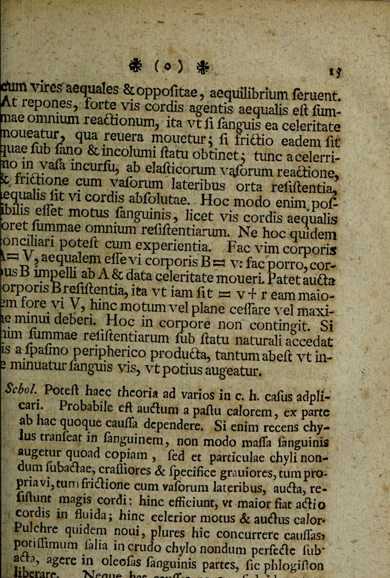 $ («5 * ^°PP°j}taeJ aequilibrium feruent. At repones, fortevis cordis agentis aequalis eft fiun- noueatnpUm ,reaaionum> ita Enguii ea celeritate noueatur, qua reuera mouetur; fi fridio eadem fit noa?rf? &“lcoI™iftatu obtinet; tunc acelerri- J fSv a mcurfu’ *b eJafticorum vaforum reactione, Stt f lctione cum vaforum lateribus orta refiftentia, .equalis fit vi cordis abfolutae. Hoc modo enim pof- motus /anguinis, licet vis cordis aequalis Tmum reflftentif™. Ne hoc quidem oncihari potelt cum experientia. Fac vim corporis rJ? aequalem effevi corporis B a v: fac porro, cor- us B irnpelli ab A & data celeritate moueri. Patet aufta vnfwlvf lafiftentia, ita vt iam fit es v + r eam maio- -m tore.x? hnic motum vel plane ceffare vel maxi- le minui deberi. _ Hoc in corpore non contingit. Si inn fiunmae rebitenti arum fub ftatu naturali accedat is a ftpalmo peripherico producta, tantum ab eft vt in- 2 minuatur fanguis vis, vt potius augeatur. $choL. Po5fft,h1ac,c thcoria ad varios in c. h. cafus adpli- cfr!’ eft aufhim a paftu calorem, ex parte ab hac quoque caufia dependere. Si enim recens chy¬ lus tranieat in fanguinem, non modo matta ianguinis augetur quoad copiam , fed et particulae chyli non¬ dum lubactae, crafliores & fpecifice grauiores, tum pro¬ pria vi3 tum fridione cum vaforum lateribus, audia, re- lmunt magis cordi : hinc efficiunt, vt maior fiat adlio cordis in fluida; hinc celerior motus & au&us calor* Pulchre quidem noui, plures hic concurrere cauttas> ponilimum lalia m crudo chylo nondum perfedle fub a a, agere in oleofas ianguinis partes, fic phlogiflon