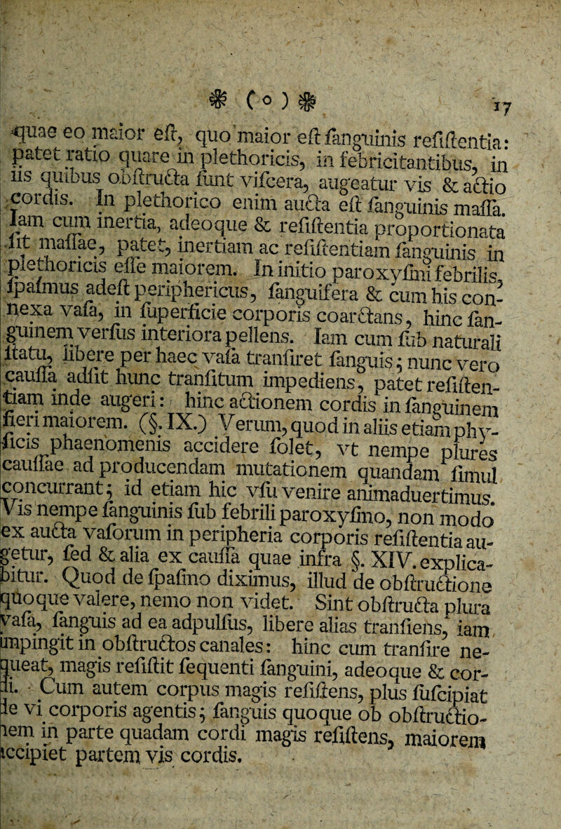 C-o ).'* »7 4juae eo maior eft, quo maior eft fanguinis refiftentia: patet ratio quare iu plethoricis, in febricitantibus, in us quibus obftrufta fimt vifcera, augeatur vis & aftio cordis. In plethorico enim aufta eft fanguinis maiTa. lam cum inertia, adeo que & refiftentia proportionata Iit mafiae, patet, inertiam ac refiftentiam fanguinis in pletnoiicis elle maiorem. In initio paroxvfini febrili« ipafmus adeft periphericus, fanguifera & ramhiscon- j pexa vafa, m fuperficie corporis coar&ans, hincfan- gum em verius interiora pellens. lam cum lub naturali pilatu, libere per haec vafa tranfiret fanguis: nunc vero jCaulia adiit hunc tranfitum impediens, patet refiften- :to.am inde augeri: hinc actionem cordis in laneuinem fieiimaioiem. (§, IX.) Verum, quod in aliis etiam phv- |icis phaenomenis accidere folet, vt nempe plures caullae ad producendam mutationem quandam fimul concurrant $ id etiam hic vfu venire animaduertimus Vis nempe fanguinis fub febrili paroxyfino, non modo ex aucta vaforum in peripheria corporis refiftentia au- getur, fed & alia ex cauffa quae infra §. XIV. explica¬ bitur. C^uod de fpalino diximus, illud de obftructione quoque valere, nemo non videt. Sint obftrufta plura Anguis ad ea adpulilis^ libere alias tranfiens^ iams impingit in obftruttos canales: hinc cum tranfire ne¬ queat, magis refiftit fequenti fanguini, adeoque & cor¬ ii. • Cum autem corpus magis refiftens, plus fufcipiat le vi corporis agentis; fanguis quoque ob obftrudtio- nem in parte quadam cordi magis refiftens, maiorem iccipiet partem vis cordis.