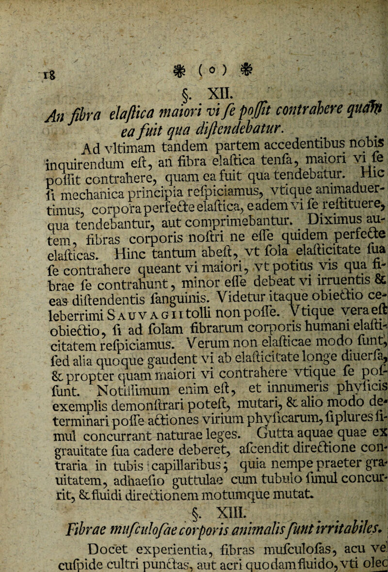 An fibra elafiica maiori vi fe pofiit contrahere quatit ea fuit qua diftendebatur. Ad vltimam tandem partem accedentibus nobis inquirendum eft, an fibra elafiica tenfa, maiori vi 6 pofiit contrahere) quam ea fuit qua tendebatur. ^ rlic fi mechanica principia refpiciamus, vtique animaduer- timus, corpora perfecte elafiica) eadem vi fereftituere, qua tendebantur, aut comprimebantur. Dixunus au¬ tem, fibras corporis noftri ne effe quidem pertette elafticas. Hinc tantum abeft, vt fola elafiicitate lua fe contrahere queant vi maiori, vt potius vis qua fi¬ brae fe contrahunt, minor effe debeat vi irruentis & ea» diftendentis fanguinis. Videtur itaque obieftio ce¬ leberrimi S au v a g 11 tolli non poffe. Vtique vei a eft obiectio, fi ad folam fibrarum corporis humani elafii-. citatem relpiciamus. Verum non elafticae modo lunt, fed alia quoque gaudent vi ab elafiicitate longe diuerla, &. propter quam maiori vi contrahere vtique fe pof- funt. Notillimum enim eft, et innumeris phyltcis exemplis demonftrari poteft, mutari, & alio modo de¬ terminari poffe actiones virium phyftcarum,fipluresfi- mul concurrant naturae leges. Gutta aquae quae ex grauitate fua cadere deberet, afcendit directione con¬ traria in tubis'.capillaribus; quia nempe praeter gra- uitatem, adhaefio guttulae cum tubulo fimul concur¬ rit, & fluidi directionem motumque mutat. §. XIII. Fibrae mufculofae corporis animalis funt irritabiles. Docet experientia, fibras mufculofas, acu ve1 cufoide cultri punctas, aut acri quodamfluido, vti olec