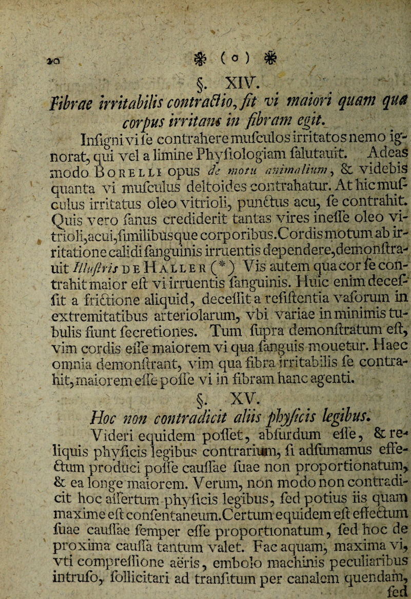 fibrae Irritabilis contraflio, fit vi maiori quam qua corpus irritam in fibram egit. Infigni vile contrahere mufculos irritatos nemo ig¬ norat, qui vel a limine Phyfiologiam falutauit. Acleas modo Borelli opus de motu animalium, & videbis quanta vi mufculus deltoides contrahatur. At hicmu.fi culus irritatus oleo vitrioli, punctus acu, fe contrahit. Quis vero fanus crediderit tantas vires ineffe oleo vi¬ trioli,acui,funilibusque corporibus.Cordis motum ab ir¬ ritatione calidifanguinis irruentis dependere,demonftra- uit IUufttit d e H a l l e r ( * ) Vis autem qua cor fe con¬ trahit maior eft vi irruentis fanguinis. Huic enim decefi fit a frictione aliquid, decedit a refiftentia vaforum in extremitatibus arteriolarum, vbi variae in minimis tu¬ bulis fiunt fecretiones. Tum fiipra demonftratum eft, vim cordis efte maiorem vi qua i anguis monetur. Haec omnia demonftrant, vim quafibra irritabilis fe contra¬ hit, maiorem eife polle vi in fibram hanc agenti, • A §. XV. Hoc non contradicit aliis phyjicis legibus. Videri equidem pollet, ablurdum efte, & re¬ liquis pliyficis legibus contrarium, fi adfiimamus effe¬ ctum produci polfe caulfae fiiae non proportionatum, & ea longe maiorem. Verum, non modo non contradi¬ cit hoc aifertum phyjicis legibus, fed potius iis quam maxime eft confentaneum.Certum equidem eft effectum luae cauffae femper effe proportionatum, fed hoc de proxima cauda tantum valet. Fae aquam, maxima vi, vti eompreffione aeris, embolo machinis peculiaribus intrufo, follicitari ad tranfitum per canalem quendatn, , ■ fed