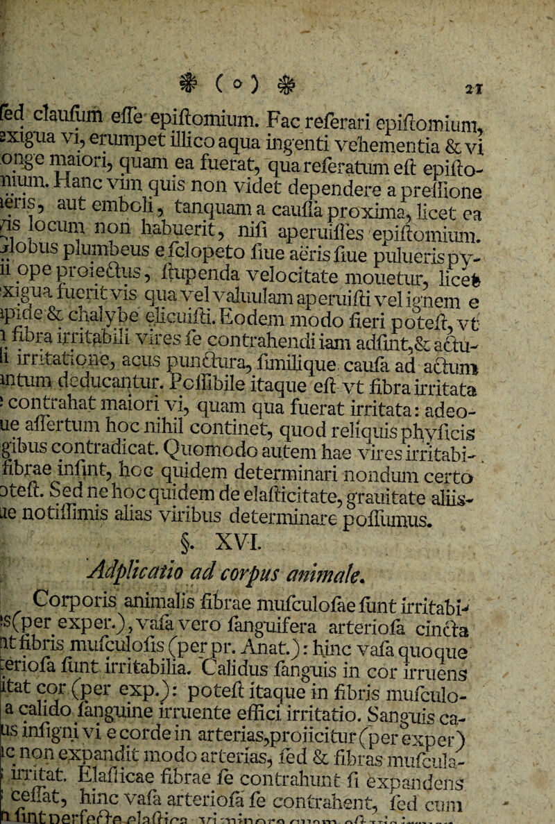 2t # e») Ced claufum efle epiftomium. Facreferari epifiomium, exigua vi, erumpet illico aqua ingenti vehementia & vi crnge maiori, quam ea fuerat, quar eferatum eft epifto- mum. Hanc vim quis non videt dependere a preffione iens, aut emboH, tanquam a caufia proxima, licet ea /is ocuiii non habuerit, nili ap erudies epiftomium. jrlobus plumbeus efclopeto fme aeris fiue puluerispv- n ope proieftus, ftupenda velocitate monetur, licefe xiguaxueritvis qua vel valiiulam aperuifti vel ignem e ipiue & chalybe ehcuifii. Eodem modo fieri poteir, vt lvnt&Ui vires fe contrahendi iam adfuit,& actu- i irritatione, acus punftura, lunilique caula ad actum 111 tum deducantur. jPcilibile itaque eft-vt fibra irritata J co(tbraba^ mai°ri vi, quam qua fuerat irritata: adeo- ue aliertum hoc nihil continet, quod relicuis phviieis gibus contiadicat. Quomodo autem hae vires irritabis fibrae infint, hoc quidem determinari nondum certo Dteft. Sed ne hoc quidem de elafticitate, grauitate aliis- ae notiffimis aiias viribus determinare poflumus*. §. XVI. Adplicatio ad corpus animate. Corporis animalis fibrae mufculolae lunt irritabb ‘s(per exper.) ? vaia vero languifera arteriola cincta It fibris mufculofis (per pr. Anat.): hinc vafa quoque .eriofa fimt irritabilia. Calidus fanguis in cor irruens ^tat cor (per exp.): potefi itaque in fibris mufculo- !a calido fanguine irruente effici irritatio. Sanguis ca- usinfignivi e corde in arterias,proiicitur(perexper) icnon expandit modo arterias, fed & fibras mufcula- i Elafiicae fibrae fe contrahunt fi expandens 1 ^™at, hinc vafa arteriola fe contrahent, fed cum fa- fintnerlpff^ mio «a A* A-