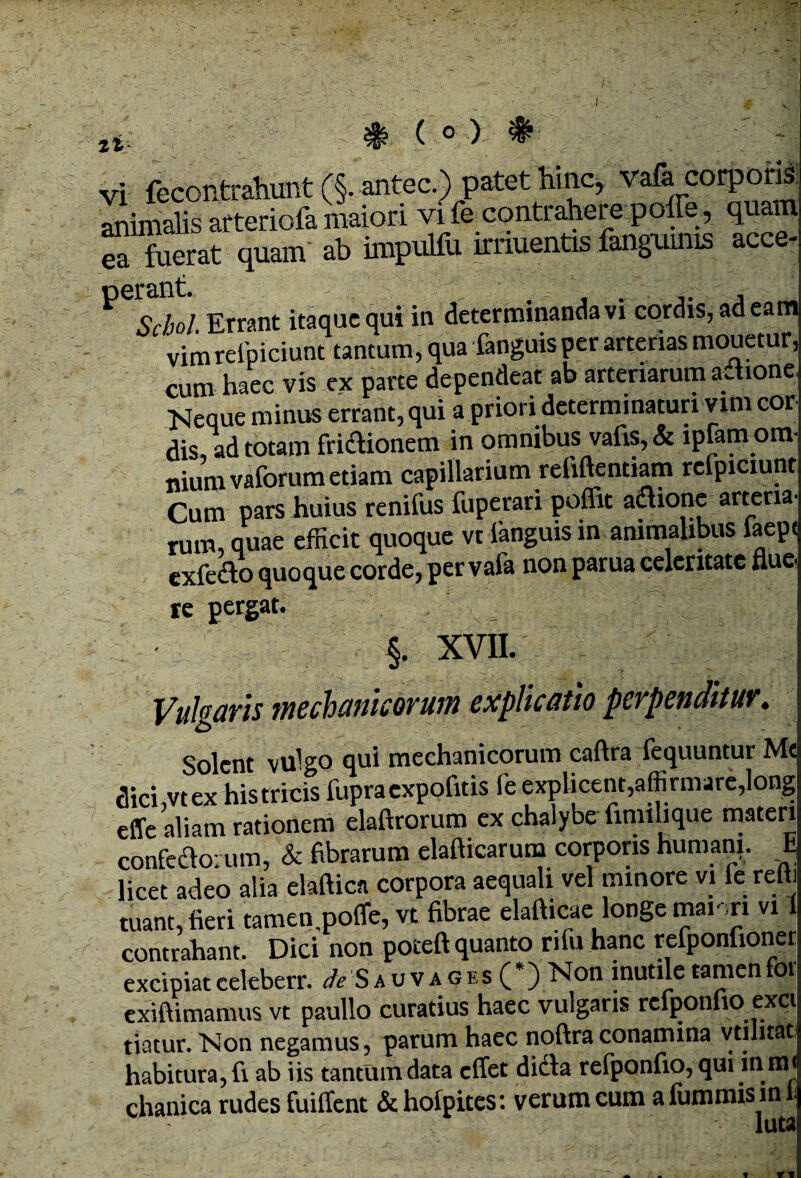 tl vi fecontrahunt (§. antec.) patet hinc, vafa corporis animalis afteriofa maiori vi fe contrahere poffe, quam ™ fuerat quam ab impulfu irnuentis fangmnis acce- P6S!/. Errant itaque qui in determinanda vi cordis, ad eam vimrelpiciunt tantum, qua fanguisper arterias mouetur, cum haec vis ex parte dependeat ab arteriarum aaione Neque minus errant, qui a priori determinaturi vim cor dis ad totam fridUonem in omnibus vafis, & lpfam om- nium vaforum etiam capillarium reliftentiam refpiciunt Cum pars huius renifus fuperari poflit attione arteria, rum, quae efficit quoque vt fanguis in animalibus iaepe exfedto quoque corde, per vafa non parua celeritate flue. re pergat. §. XVII. Vulgaris mechanicorum explicatio perpenditur. Solent vulgo qui mechanicorum caftra fequuntur M« dici vtex histricis fupraexpofitis fe explicent,affirmare,long effe aliam rationem elaftrorum ex chalybe fimilique materi confedloium, & fibrarum elafticarum corporis humani. E licet adeo alia elaftica corpora aequali vel minore vi fe redi tuant, fieri tamen pofle, vt fibrae elafticae longe mann vi 1 contrahant. Dici non poceft quanto nfu hanc refponfioner excipiat celeberr. au vages (*) Non mutile tamen for exiftimamus vt paullo curatius haec vulgaris refponfioexci tiatur. Non negamus, parum haec noftra conamina vtilnat habitura, fi ab iis tantum data effet dicla refponfio, qui in mi chanica rudes fuiffent & hoipites: verum cum a fummis in t luta n f