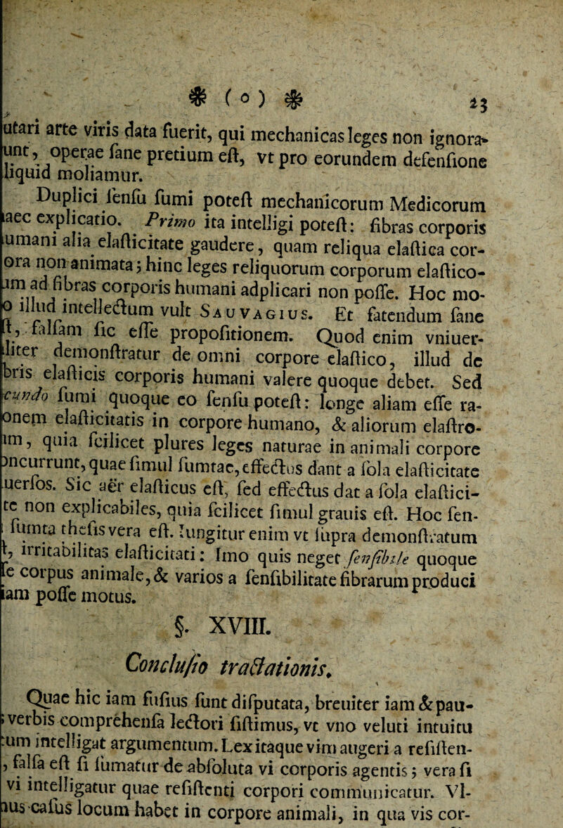 ♦ ( 0 ) $ 4J utari arte viris data fuerit, qui mechanicas leges non ignora* unt, operae fane pretium eft, vt pro eorundem defenfione uquid moliamur. Duplici ienfu fumi poteft mechanicorum Medicorum aec explicatio. Primo ita intelligi poteft: fibras corporis urnam alia elafticitate gaudere, quam reliqua elaftica cor- ora non animata; hinc leges reliquorum corporum elaftico- jm admbras corporis humani adplicari non poffe. Hoc mo- o illudl lntelledum vult Sau vagius. Et fatendum fane t, tallam lic elie propofitionem. Quod enim vniuer- ilit?r demonftratur de omni corpore elaftico, illud de ns elalticis corporis humani valere quoque debet. Sed \cundo fumi quoque eo fenfu poteft: longe aliam e(Te ra- onem elafticitatis in corpore humano, & aliorum elaftro- am, quia fcilicet plures leges naturae inanimali corpore incurrunt, quae fimul fumtac, effe&us dant a iola elafiicitate uerlos. Sic aer elafticus eft, fed effedtus dat a fola elaftici- tc non explicabiles, quia fcilicet fimul grauis eft. Hoc fen- , U!ma thcfisvera eft. 'ungitur enim vt iiipra demonftratum , ltritabilitao elafticitati: Imo quis neget fevjibile quoque e corpus animale, & varios a fenfibilitate fibrarum produci lam poffe motus. §. xvm. Conelu/io traftatlonh, , i'; .• ,• ' \ Quae hic iam fufius fitntdifputataj breuiter iam&pau- »verbis comprehenfa ledtori fiftimus, vc vno veluti intuitu :um intelligat argumentum. Lex itaque vim augeri a refiften- 5 falla eft (i fumatur de^bioluta vi corporis agentis $ vera fi vi intelligatur quae refiftcntj corpori communicatur. Vl- aus caius locum habet in corpore animali, in qua vis cor-