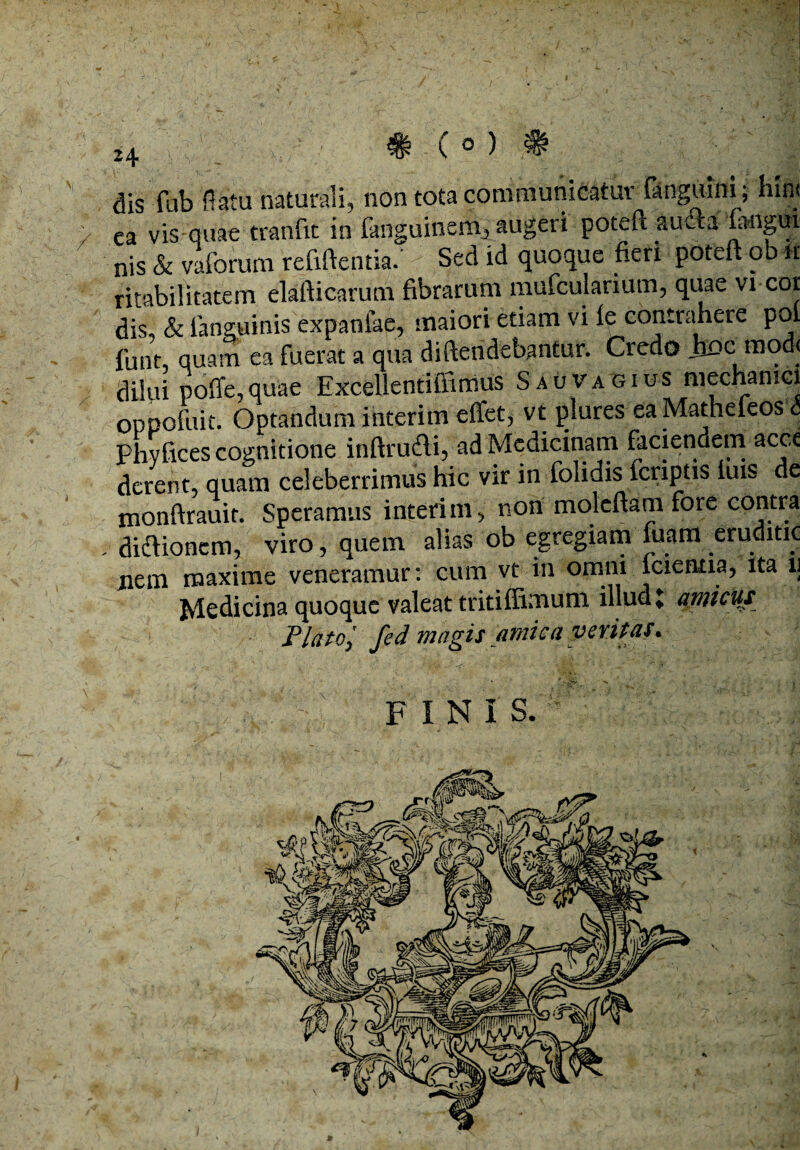 dis fub flatu naturali, non tota communicatur {anguini; hin< ea vis-quae tranfit in fanguinern, augeri poteft auifta 'fadigui nis & valoruni reftftentia.’ Sed id quoque fieri poteft ob it ritabilitatem elafticarum fibrarum mufcularium, quae vi cor dis, & ianguinis expaniae, maiori etiam vi le contrahere pol funt quam ea fuerat a qua diftendebantur. Credo ixoc mod< dilui poffe, quae Excellentiffimus S au vagius mechanici oppofuit. Optandum interim effet, vt plures eaMatheieos <5 Phvfices cognitione inftrudli, ad Medicinam faciendem acce derent, quam celeberrimus hic vir in folidis {criptis luis de monftrauit. Speramus interim, non moleftam fore contra . dicflioncm, viro, quem alias ob egregiam fuam eruditio nem maxime veneramur: cum vt in omni icientia, ita lj Medicina quoque valeat tritiffimum illud» amicus Plato; fed magis amica veritas. FINIS.