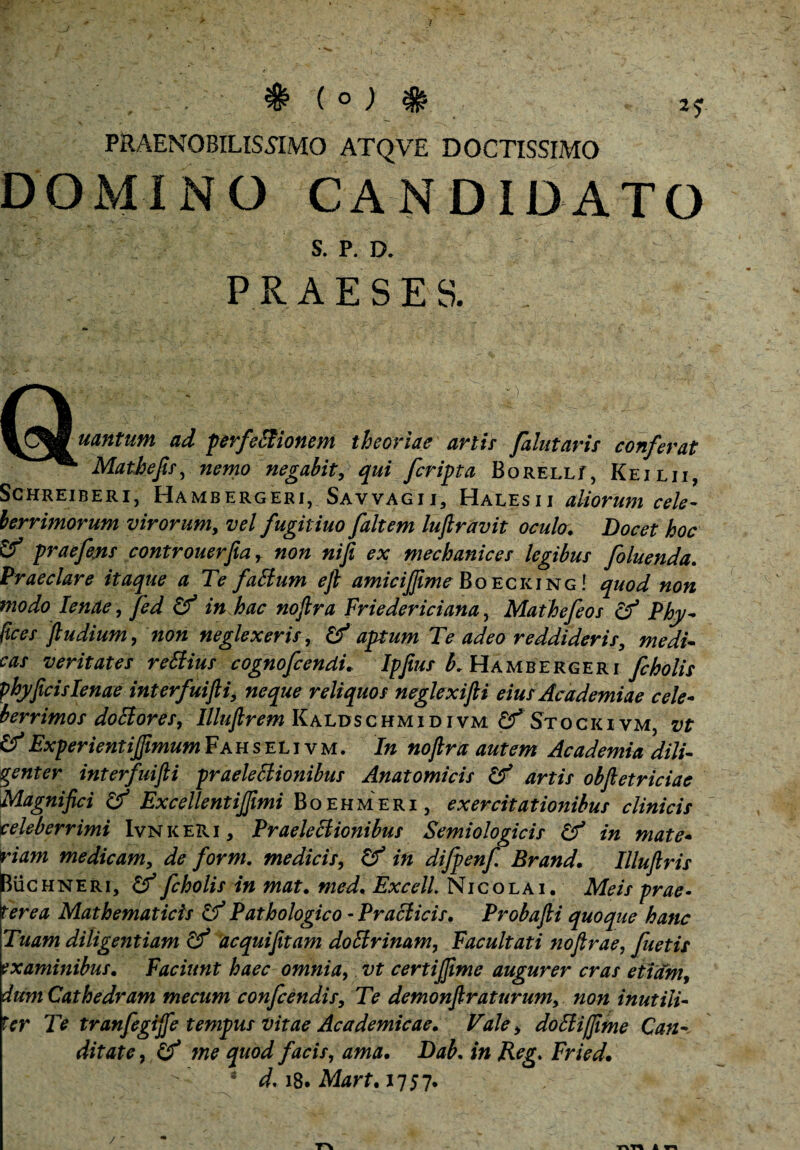 . V ^ ( o ; # praenobilissimo atqve doctissimo DOMINO CANDIDATO S. P. D. PRAESES. , Q ^CtoSuantum ad perfeffiionem theoriae artis falutaris conferat Mathefis, negabit, [cripta BoRELLf, Keilii, Schreiberi, Hambergeri, Savvagii, Halesii aliorum cele¬ berrimorum virorum, w/ fugitiuo [altem luftravit ocula. Docet hoc & praefejts controuerfia, »0« nifi ex mechanices legibus [oluenda. Praeclare itaque a Te fatfum efi amicijjime Boecking ! ^0^ «0« modo lenae , fed Cf in hac noftra Friedericiana, Mathefeos & Phy- ftces fiudium, non neglexeris, & aptum Te adeo reddideris, medi¬ cas veritates reStius cognofcendi. Ipfius b. Hambergeri [cholis phy ficis lenae interfuijli, neque reliquos neglexifti eius Academiae cele¬ berrimos dociores, Illufirem Kaldsc hmi d i vm Cf Stocki vm, vt &ExperientijfimumFahseli vm. In nofira autem Academia dili¬ genter interfuijli praeleclionibus Anatomicis & artis obfietriciac Magnifici & Excellentijfimi Boehmeri , exercitationibus clinicis celeberrimi Ivnkeri, Praeleclionibus Semiologicis Cf in mate¬ riam medicam, de for m. medicis, & in difpenfi Brand. Illuftris Buchneri, & [cholis in mat. med. Excell. Nicolai. Meis prae¬ terea Mathematicis & Pathologico -Praclicis. Probafti quoque hanc Tuam diligentiam acquifitam doElrinam, Facultati nofirae, fuetis examinibus. Faciunt haec omnia, vt certijfime augurer cras etiam, dum Cathedram me cum confcendis. Te demonfiraturum, non inutili¬ ter Te tranfegijfe tempus vitae Academicae. Vale, doFliffiime Can- ditate, Cf me quod facis, ama. Dab. in Reg. Fried. * d, 18. Mart.1157. /