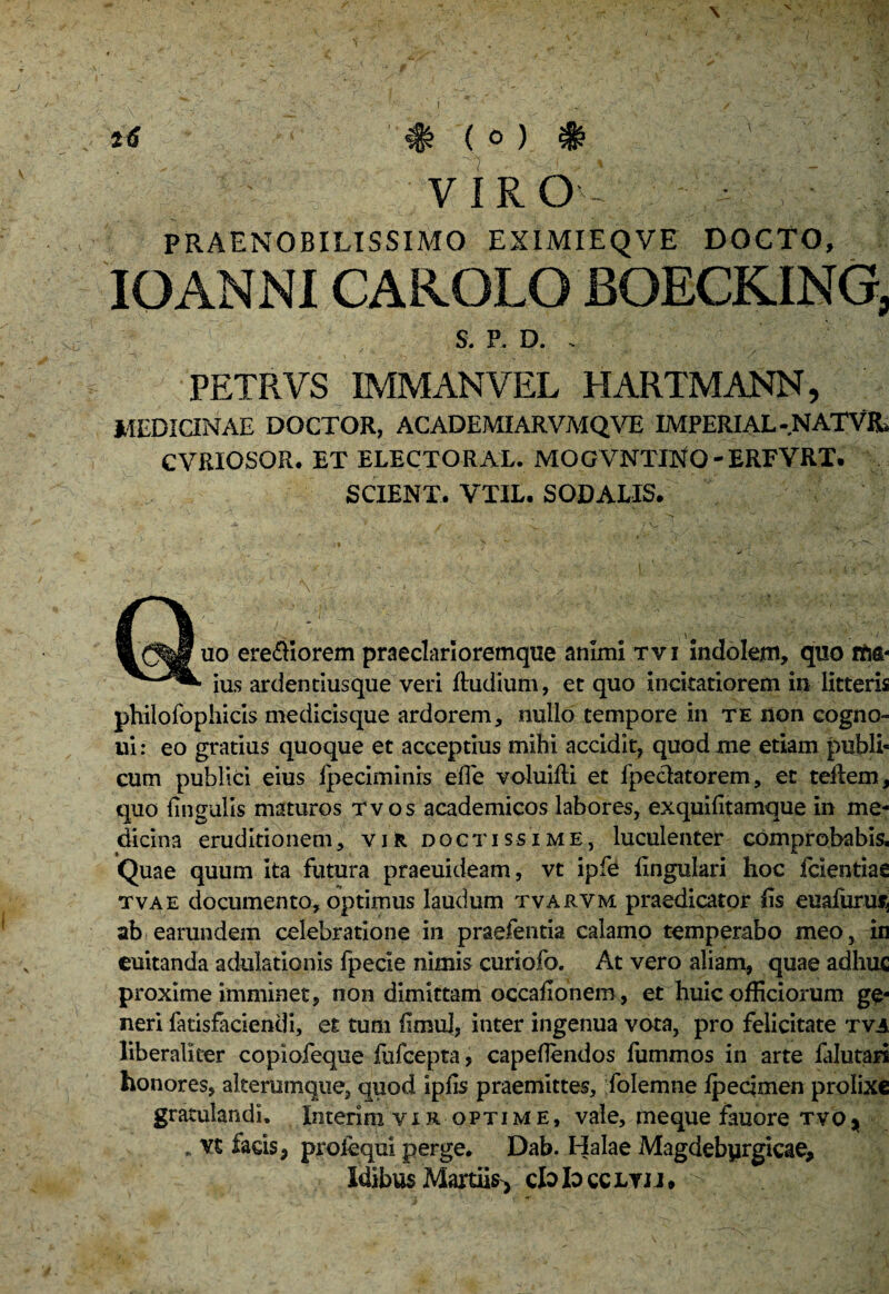 PRAENOBILISSIMO EXIMIEQVE DOCTO, IOANNICAROLO iOECKING, s. P. D. : » y ' -7 • . ' . v / PETRVS IMMANVEL HARTMANN, MEDICINAE DOCTOR, ACADEMIARVMQVE IMPERIAL- NATVR* CVRIOSQR. ET ELECTORAL. MOGVNTIltfO-ERFVRT. SCIENT. VTIL. SODALIS. Quo ere&Iorem praeclari oremque animi tvi indolem, quo fM- ius ardentiusque veri Rudium, et quo incitatiorem in litteris philofophicis medicisque ardorem, nullo tempore in te non eogno- ui: eo gratius quoque et acceptius mihi accidit, quod me etiam publi¬ cum publici eius ipeciminis effe voluiRi et fpeclatorem, et teRem, quo lingulis maturos tvos academicos labores, exquifitamque in me¬ dicina eruditionem, vir doctissime, luculenter comprobabis. Quae quum ita futura praeuideam, vt ipfe lingulari hoc fcientiae tvae documento, optimus laudum tvarvm praedicator lis eualurus* ab earundem celebratione in praefentia calamo temperabo meo, in euitanda adulationis fpecie nimis curiofo. At vero aliam, quae adhuc proxime imminet, non dimittam occaEonem, et huic oRiciorum ge¬ neri fatisfaciendi, et tum limul, inter ingenua vota, pro felicitate tva liberalker copiofeque fufcepta, capellendos fummos in arte falutari honores, alterumque, quod iplis praemittes, folemne Ipeqmen prolixe gratulandi. Interim vir optime, vale, meque fauore tvo* . vx facis 9 profequi perge. Dab. Halae Magdebyrgicae, Idibus Martiis, cb> Id ccltjj, V.